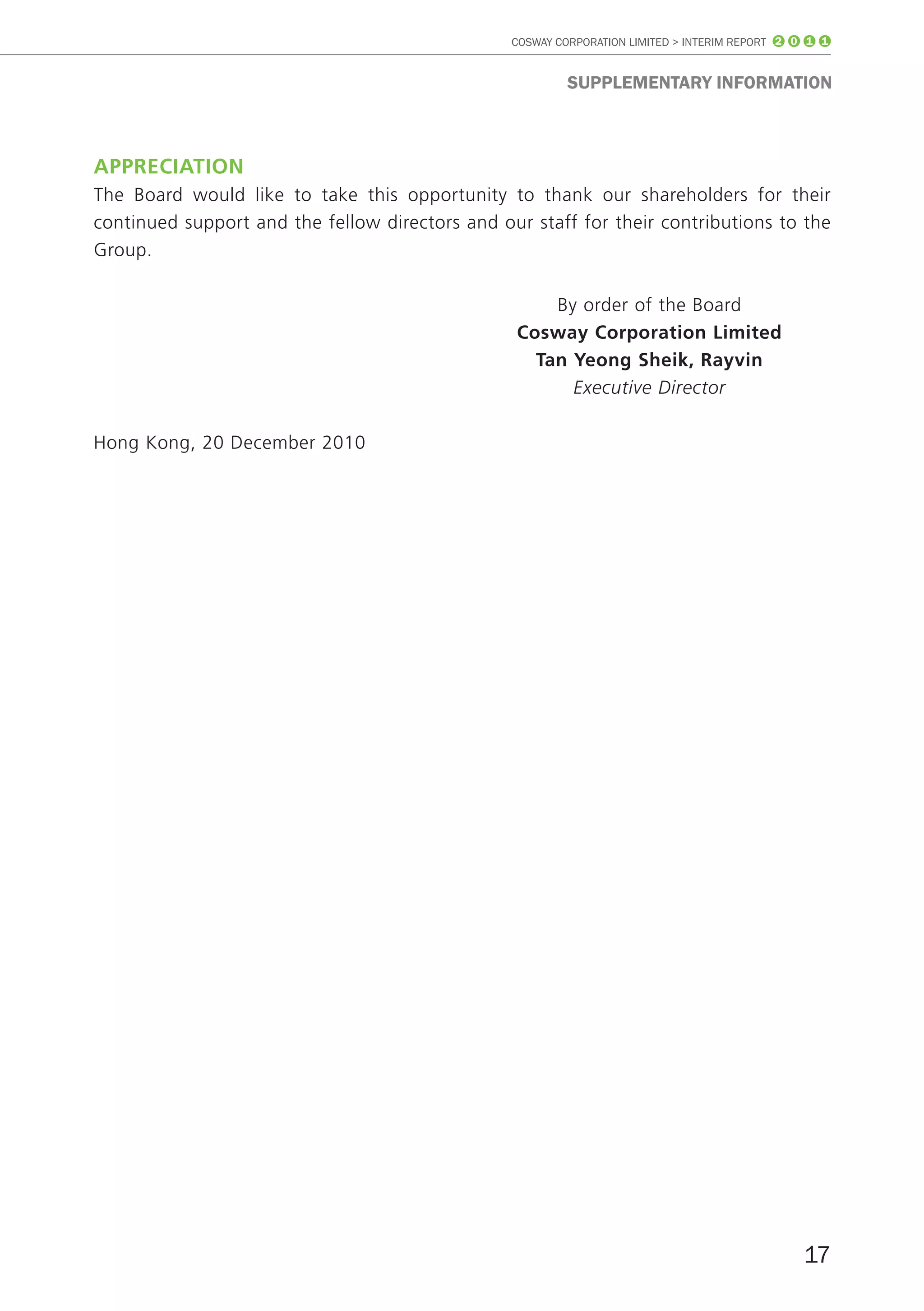 COSWAY CORPORATION LIMITED > INTERIM REPORT 2 0 1 1


                                                          SUppLEmEnTARY InfoRmATIon



AppreciAtiOn
The Board would like to take this opportunity to thank our shareholders for their
continued support and the fellow directors and our staff for their contributions to the
Group.

                                                     By order of the Board
                                                 cosway corporation limited
                                                   tan yeong Sheik, rayvin
                                                       Executive Director

Hong Kong, 20 December 2010




                                                                                                17
 