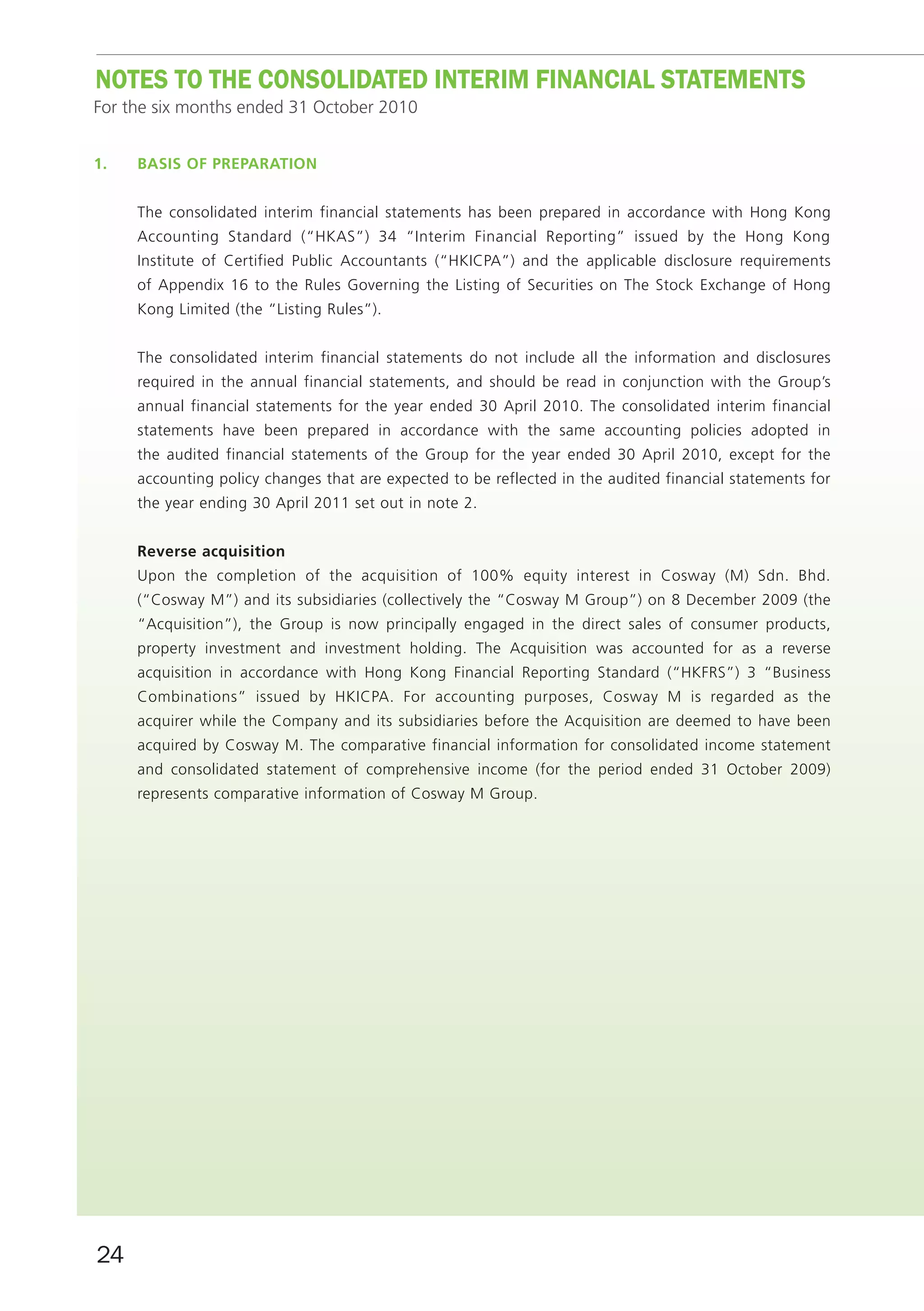noTES To THE ConSoLIDATED InTERIm fInAnCIAL STATEmEnTS
For the six months ended 31 October 2010


1.   bASiS Of prepArAtiOn


     The consolidated interim financial statements has been prepared in accordance with Hong Kong
     Accounting Standard (“HKAS”) 34 “Interim Financial Reporting” issued by the Hong Kong
     Institute of Certified Public Accountants (“HKICPA”) and the applicable disclosure requirements
     of Appendix 16 to the Rules Governing the Listing of Securities on The Stock Exchange of Hong
     Kong Limited (the “Listing Rules”).


     The consolidated interim financial statements do not include all the information and disclosures
     required in the annual financial statements, and should be read in conjunction with the Group’s
     annual financial statements for the year ended 30 April 2010. The consolidated interim financial
     statements have been prepared in accordance with the same accounting policies adopted in
     the audited financial statements of the Group for the year ended 30 April 2010, except for the
     accounting policy changes that are expected to be reflected in the audited financial statements for
     the year ending 30 April 2011 set out in note 2.


     reverse acquisition
     Upon the completion of the acquisition of 100% equity interest in Cosway (M) Sdn. Bhd.
     (“Cosway M”) and its subsidiaries (collectively the “Cosway M Group”) on 8 December 2009 (the
     “Acquisition”), the Group is now principally engaged in the direct sales of consumer products,
     property investment and investment holding. The Acquisition was accounted for as a reverse
     acquisition in accordance with Hong Kong Financial Reporting Standard (“HKFRS”) 3 “Business
     Combinations” issued by HKICPA. For accounting purposes, Cosway M is regarded as the
     acquirer while the Company and its subsidiaries before the Acquisition are deemed to have been
     acquired by Cosway M. The comparative financial information for consolidated income statement
     and consolidated statement of comprehensive income (for the period ended 31 October 2009)
     represents comparative information of Cosway M Group.




24
 