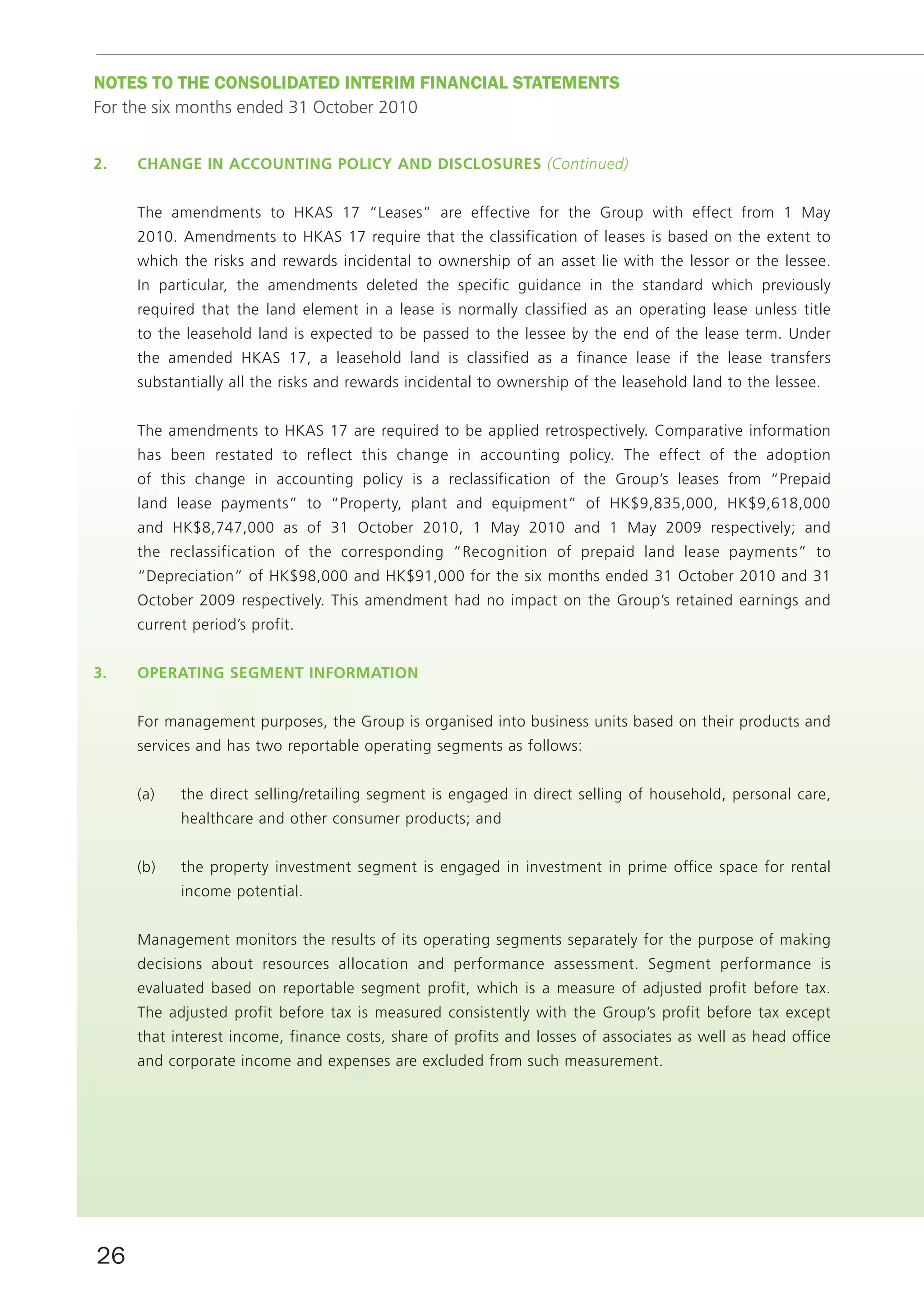 noTES To THE ConSoLIDATED InTERIm fInAnCIAL STATEmEnTS
For the six months ended 31 October 2010


2.   cHAnGe in AccOuntinG pOlicy And diSclOSureS (Continued)


     The amendments to HKAS 17 “Leases” are effective for the Group with effect from 1 May
     2010. Amendments to HKAS 17 require that the classification of leases is based on the extent to
     which the risks and rewards incidental to ownership of an asset lie with the lessor or the lessee.
     In particular, the amendments deleted the specific guidance in the standard which previously
     required that the land element in a lease is normally classified as an operating lease unless title
     to the leasehold land is expected to be passed to the lessee by the end of the lease term. Under
     the amended HKAS 17, a leasehold land is classified as a finance lease if the lease transfers
     substantially all the risks and rewards incidental to ownership of the leasehold land to the lessee.


     The amendments to HKAS 17 are required to be applied retrospectively. Comparative information
     has been restated to reflect this change in accounting policy. The effect of the adoption
     of this change in accounting policy is a reclassification of the Group’s leases from “Prepaid
     land lease payments” to “Property, plant and equipment” of HK$9,835,000, HK$9,618,000
     and HK$8,747,000 as of 31 October 2010, 1 May 2010 and 1 May 2009 respectively; and
     the reclassification of the corresponding “Recognition of prepaid land lease payments” to
     “Depreciation” of HK$98,000 and HK$91,000 for the six months ended 31 October 2010 and 31
     October 2009 respectively. This amendment had no impact on the Group’s retained earnings and
     current period’s profit.


3.   OperAtinG SeGment infOrmAtiOn


     For management purposes, the Group is organised into business units based on their products and
     services and has two reportable operating segments as follows:


     (a)   the direct selling/retailing segment is engaged in direct selling of household, personal care,
           healthcare and other consumer products; and


     (b)   the property investment segment is engaged in investment in prime office space for rental
           income potential.


     Management monitors the results of its operating segments separately for the purpose of making
     decisions about resources allocation and performance assessment. Segment performance is
     evaluated based on reportable segment profit, which is a measure of adjusted profit before tax.
     The adjusted profit before tax is measured consistently with the Group’s profit before tax except
     that interest income, finance costs, share of profits and losses of associates as well as head office
     and corporate income and expenses are excluded from such measurement.




26
 