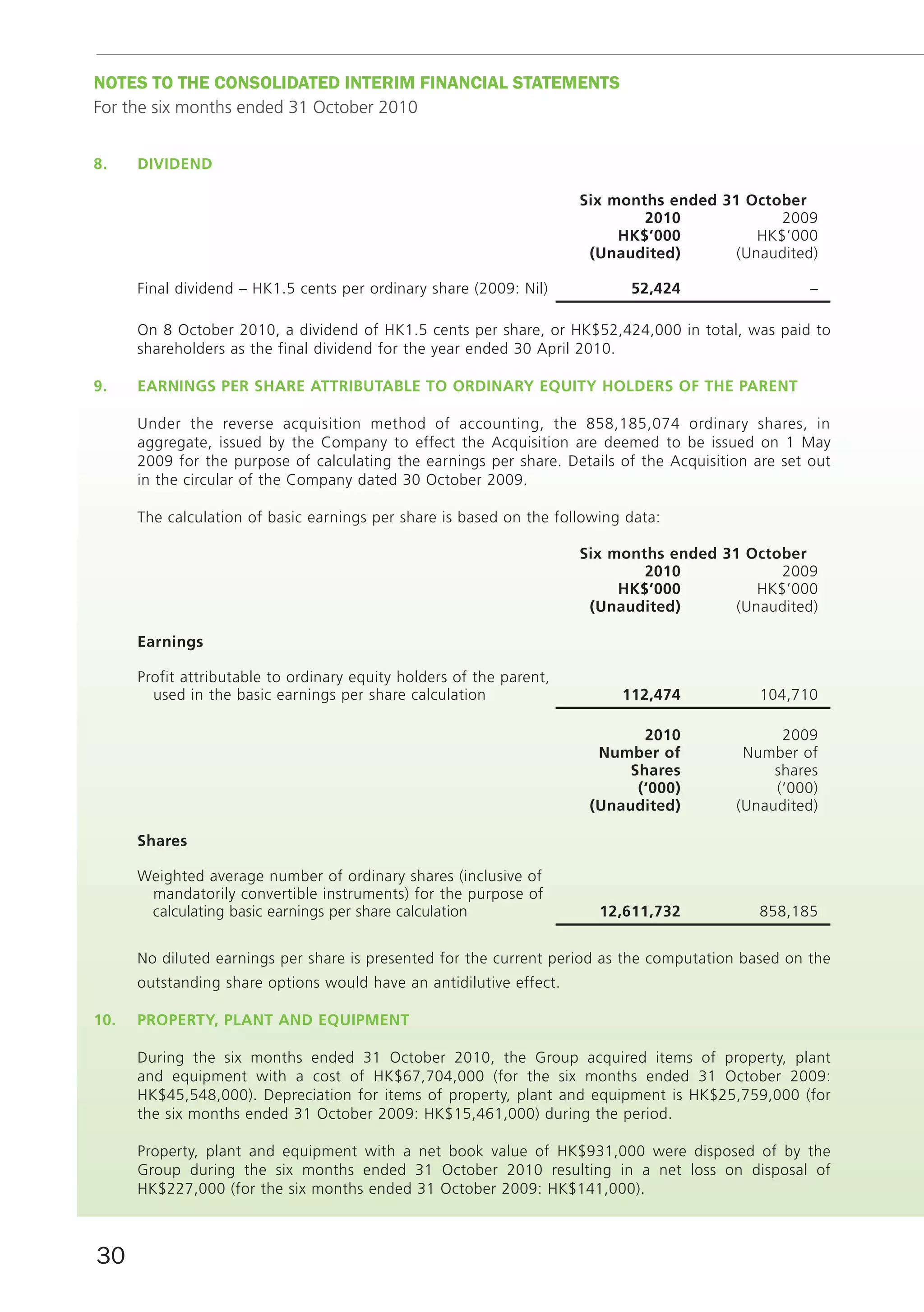 noTES To THE ConSoLIDATED InTERIm fInAnCIAL STATEmEnTS
For the six months ended 31 October 2010


8.    dividend

                                                                      Six months ended 31 October
                                                                              2010             2009
                                                                           HK$’000          HK$’000
                                                                       (unaudited)       (Unaudited)

      Final dividend – HK1.5 cents per ordinary share (2009: Nil)           52,424                   –

      On 8 October 2010, a dividend of HK1.5 cents per share, or HK$52,424,000 in total, was paid to
      shareholders as the final dividend for the year ended 30 April 2010.

9.    eArninGS per SHAre AttributAble tO OrdinAry equity HOlderS Of tHe pArent

      Under the reverse acquisition method of accounting, the 858,185,074 ordinary shares, in
      aggregate, issued by the Company to effect the Acquisition are deemed to be issued on 1 May
      2009 for the purpose of calculating the earnings per share. Details of the Acquisition are set out
      in the circular of the Company dated 30 October 2009.

      The calculation of basic earnings per share is based on the following data:

                                                                      Six months ended 31 October
                                                                              2010             2009
                                                                           HK$’000          HK$’000
                                                                       (unaudited)       (Unaudited)

      earnings

      Profit attributable to ordinary equity holders of the parent,
        used in the basic earnings per share calculation                   112,474           104,710

                                                                              2010              2009
                                                                        number of          Number of
                                                                            Shares             shares
                                                                             (‘000)            (‘000)
                                                                       (unaudited)        (Unaudited)

      Shares

      Weighted average number of ordinary shares (inclusive of
       mandatorily convertible instruments) for the purpose of
       calculating basic earnings per share calculation                 12,611,732           858,185


      No diluted earnings per share is presented for the current period as the computation based on the
      outstanding share options would have an antidilutive effect.

10.   prOperty, plAnt And equipment

      During the six months ended 31 October 2010, the Group acquired items of property, plant
      and equipment with a cost of HK$67,704,000 (for the six months ended 31 October 2009:
      HK$45,548,000). Depreciation for items of property, plant and equipment is HK$25,759,000 (for
      the six months ended 31 October 2009: HK$15,461,000) during the period.

      Property, plant and equipment with a net book value of HK$931,000 were disposed of by the
      Group during the six months ended 31 October 2010 resulting in a net loss on disposal of
      HK$227,000 (for the six months ended 31 October 2009: HK$141,000).



30
 