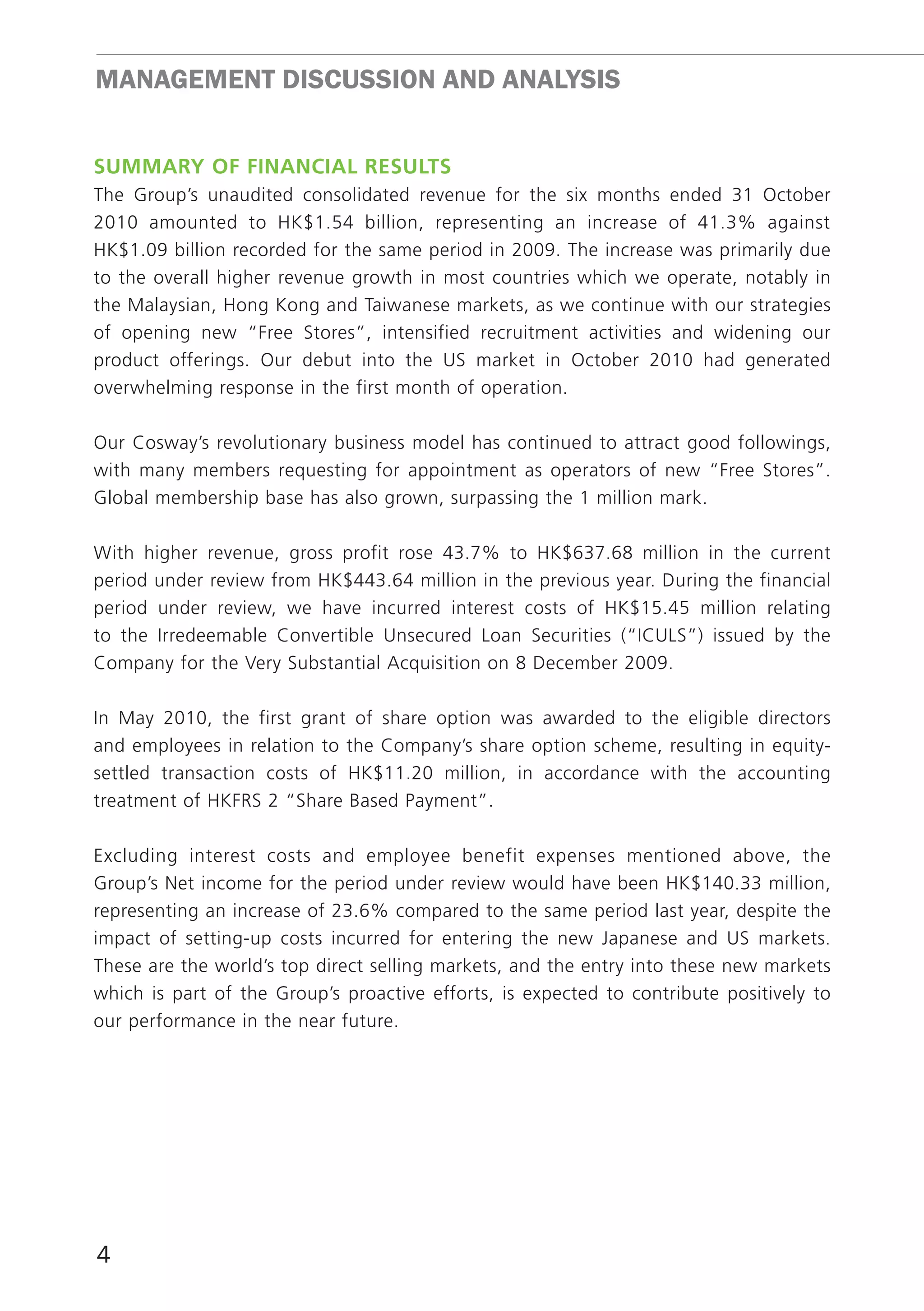 mAnAGEmEnT DISCUSSIon AnD AnALYSIS


SummAry Of finAnciAl reSultS
The Group’s unaudited consolidated revenue for the six months ended 31 October
2010 amounted to HK$1.54 billion, representing an increase of 41.3% against
HK$1.09 billion recorded for the same period in 2009. The increase was primarily due
to the overall higher revenue growth in most countries which we operate, notably in
the Malaysian, Hong Kong and Taiwanese markets, as we continue with our strategies
of opening new “Free Stores”, intensified recruitment activities and widening our
product offerings. Our debut into the US market in October 2010 had generated
overwhelming response in the first month of operation.

Our Cosway’s revolutionary business model has continued to attract good followings,
with many members requesting for appointment as operators of new “Free Stores”.
Global membership base has also grown, surpassing the 1 million mark.

With higher revenue, gross profit rose 43.7% to HK$637.68 million in the current
period under review from HK$443.64 million in the previous year. During the financial
period under review, we have incurred interest costs of HK$15.45 million relating
to the Irredeemable Convertible Unsecured Loan Securities (“ICULS”) issued by the
Company for the Very Substantial Acquisition on 8 December 2009.

In May 2010, the first grant of share option was awarded to the eligible directors
and employees in relation to the Company’s share option scheme, resulting in equity-
settled transaction costs of HK$11.20 million, in accordance with the accounting
treatment of HKFRS 2 “Share Based Payment”.

Excluding interest costs and employee benefit expenses mentioned above, the
Group’s Net income for the period under review would have been HK$140.33 million,
representing an increase of 23.6% compared to the same period last year, despite the
impact of setting-up costs incurred for entering the new Japanese and US markets.
These are the world’s top direct selling markets, and the entry into these new markets
which is part of the Group’s proactive efforts, is expected to contribute positively to
our performance in the near future.




4
 