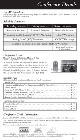 Conference Details
For All Attendees
All are invited to attend the morning Keynotes and lunchtime Box Lunch Sessions. Lunch
is included with all registrations!

Schedule Summary
   Thursday                   March 10th                    Friday             March 11th                        Saturday              March 12th

      Research Sessions                                    Research Sessions                                          Research Sessions
 Visualizing and Verbalizing® (V/V®) Workshop                                                                         Talkies®Workshop
                   Seeing Stars® (SI™) Workshop                                                                       OCN™ Workshop
                   Lindamood Phoneme Sequencing® (LiPS®) Workshop
                                                       Sensory-Cognitive
                                                          Assessments

Conference Venue
Disney’s Grand Californian Hotel® & Spa
1600 S. Disneyland Drive in Anaheim, California
A limited number of discounted rooms ($240 per
night + tax) are available on a first-come, first-served
basis. Reservations must be made by February 5th. Call
Disney’s Grand Californian Hotel® & Spa and mention
                    ®
the Lindamood-Bell Conference: 714-520-5005

Session Fees
All sessions include attendance at Keynote and Lunch presentations.
 WORKSHOPS
  Visualizing and Verbalizing® for Comprehension (V/V®), March 10-11 . . .. . . . . . . . . . . . . . .. $ 639
  Talkies®, March 12 . . . . . . . . . . . . . . . . . . . . . . . . . . . . . . . . . . . . . . . . . . . . . .. . . . . . . . . .. . . . . . . . . $ 439
  Seeing Stars® (SI™), March 10-11 . . . . . . . . . . . . . . . . . . . . . . . . . . . . . . . . . . .. . . . . . . . .. . . . . . . . .$ 639
  Lindamood Phoneme Sequencing® (LiPS®), March 10-12 . . . . . . . . . . . . . . ... . . . . . . . . . . . . . . $ 859
  On Cloud Nine® Math (OCN™), March 12 . . . . . . . . . . . . . . . . . . . . . . . . . . .. . . . . . . . . . . . . . . . $ 439
  Sensory-Cognitive Assessments, March 12 . . . . . . . . . . . . . . . . . . . . . . . . . . . . . . . . . . . .. . . . . . . . .$ 599

  RESEARCH SESSIONS
  Thursday, March 10 . . . . . . . . . . . . . . . . . . . . . . . . . . . . . . . . . . . . . . ... . . . . . . . . . . . . . . . . . . . .. . . $ 199
  Friday, March 11 . . . . . . . . . . . . . . . . . . . . . . . . . . . . . . . . . . . . . . . . . . . . . . . . . . . . . . . . . .. . . .. . . . . $ 199
  Saturday, March 12 . . . . . . . . . . . . . . . . . . . . . . . . . . . . . . . . . . . . . .. . . . . . . . . . . . . . . . . . . ... . . . . . $ 199


Conference Credit Information
Lindamood-Bell® CEUs and ASHA Certification Maintainance Hours (not ASHA CEs) for all full day sessions.
The University of California Los Angeles (UCLA) Extension post-graduate professional development credits
available for all workshops of 2 or more days.
Visit www.LindamoodBell.com/credit for more credit information.
                                                                    University of              Lindamood-Bell® CEUs
                                                                                                    accepted by
                                                                     California
                                                                                                      ASHA
                                                                    Los Angeles                  for certification
                                                                  Extension Credit              maintenance hours.


Lindamood-Bell has been approved as an Authorized Provider by the International Association for Continuing
Education and Training (IACET), 1760 Old Meadow Road, Suite 500, McLean,VA 22102.
                                                                                                                                                     3
 