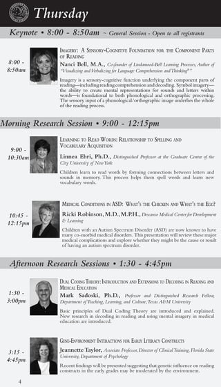 Thursday
  Keynote • 8:00 - 8:50am            ~ General Session - Open to all registrants

               iMagery: a sensory-cognitiVe foundation for the coMponent parts
               of reading
 8:00 -        Nanci Bell, M.A., Co-founder of Lindamood-Bell Learning Processes, Author of
 8:50am        “Visualizing and Verbalizing for Language Comprehension and Thinking®”
               Imagery is a sensory-cognitive function underlying the component parts of
               reading—including reading comprehension and decoding. Symbol imagery—
               the ability to create mental representations for sounds and letters within
               words—is foundational to both phonological and orthographic processing.
               The sensory input of a phonological/orthographic image underlies the whole
               of the reading process.


Morning Research Session • 9:00 - 12:15pm
               learning to read Words: relationship to spelling and
               Vocabulary acquisition
  9:00 -
 10:30am       Linnea Ehri, Ph.D., Distinguished Professor at the Graduate Center of the
               City University of New York
               Children learn to read words by forming connections between letters and
               sounds in memory. This process helps them spell words and learn new
               vocabulary words.



                Medical conditions in asd: What’s the chicken and What’s the egg?
  10:45 -       Ricki Robinson, M.D., M.P.H., Descanso Medical Center for Development
                & Learning
 12:15pm
                Children with an Autism Spectrum Disorder (ASD) are now known to have
                many co-morbid medical disorders. This presentation will review these major
                medical complications and explore whether they might be the cause or result
                of having an autism spectrum disorder.


  Afternoon Research Sessions • 1:30 - 4:45pm
               dual coding theory: introduction and extensions to decoding in reading and
               Medical education
  1:30 -       Mark Sadoski, Ph.D., Professor and Distinguished Research Fellow,
 3:00pm        Department of Teaching, Learning, and Culture,Texas A&M University
               Basic principles of Dual Coding Theory are introduced and explained.
               New research in decoding in reading and using mental imagery in medical
               education are introduced.


               gene-enVironMent interactions for early literacy constructs
  3:15 -       Jeannette Taylor, Associate Professor, Director of Clinical Training, Florida State
               University, Department of Psychology
 4:45pm
               Recent findings will be presented suggesting that genetic influence on reading
               constructs in the early grades may be moderated by the environment.

     4
 