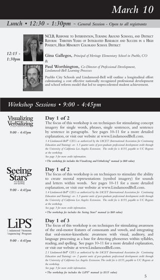 March 10
Lunch • 12:30 - 1:30pm                     ~ General Session - Open to all registrants

                 nclb, response to interVention, turning around schools, and district
                 reforM: thirteen years of integrated research and success in a high
                 poVerty, high Minority colorado school district
12:15 -          Gina Gallegos, Principal of Heritage Elementary School in Pueblo, CO
1:30pm           &
                 Paul Worthington, Co-Director of Professional Development,
                 Lindamood-Bell Learning Processes
                 Pueblo City Schools and Lindamood-Bell will outline a longitudinal effort
                 culminating a cost effective nationally recognized professional development
                 and school reform model that led to unprecedented student achievement.




Workshop Sessions • 9:00 - 4:45pm
                 Day 1 of 2
                 The focus of this workshop is on techniques for stimulating concept
                 imagery for single words, phrases, single sentences, and sentence
 9:00 - 4:45pm   by sentence in paragraphs. See pages 10-11 for a more detailed
                 explanation, or visit our website at www.LindamoodBell.com.
                 1.4 Lindamood-Bell® CEUs as authorized by the IACET (International Association for Continuing
                 Education and Training) -or- 1.5 quarter units of post-graduate professional development credit through
                 the University of California Los Angeles Extension. The credit fee is $135, payable to UC Regents
                 at the workshop.
                 See page 3 for more credit information.
                 • The workshop fee includes the Visualizing and Verbalizing® manual (a $60 value)


                 Day 1 of 2
                 The focus of this workshop is on techniques to stimulate the ability
                 to create mental representations (symbol imagery) for sounds
                 and letters within words. See pages 10-11 for a more detailed
                 explanation, or visit our website at www.LindamoodBell.com.
 9:00 - 4:45pm
                 1.4 Lindamood-Bell® CEUs as authorized by the IACET (International Association for Continuing
                 Education and Training) -or- 1.5 quarter units of post-graduate professional development credit through
                 the University of California Los Angeles Extension. The credit fee is $135, payable to UC Regents
                 at the workshop.
                 See page 3 for more credit information.
                 • The workshop fee includes the Seeing Stars® manual (a $60 value)


                 Day 1 of 3
                 The focus of this workshop is on techniques for stimulating awareness
                 of the oral-motor features of consonants and vowels, and integrating
                 that oral-motor-kinesthetic awareness with visual, auditory, and
 9:00 - 4:45pm   language processing as a base for detecting phonemes within syllables,
                 reading, and spelling. See pages 10-11 for a more detailed explanation,
                 or visit our website at www.LindamoodBell.com.
                 2.1 Lindamood-Bell® CEUs as authorized by the IACET (International Association for Continuing
                 Education and Training) -or- 2 quarter units of post-graduate professional development credit through
                 the University of California Los Angeles Extension. The credit fee is $155, payable to UC Regents at
                 the workshop.
                 See page 3 for more credit information.
                 • The workshop fee includes the LiPS® manual (a $115 value)
                                                                                                               5
 