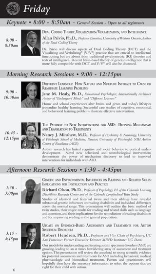 Friday
 Keynote • 8:00 - 8:50am             ~ General Session - Open to all registrants

               dual coding theory, Visualization/Verbalization, and intelligence
8:00 -         Allan Paivio, Ph.D., Professor Emeritus, University of Western Ontario, Author
               of the Dual Coding Theory
8:50am
               Dr. Paivio will discuss aspects of Dual Coding Theory (DCT) and the
               Visualizing and Verbalizing® (V/V®) practice that are crucial to intellectual
               functioning but are absent from traditional psychometric (IQ) theories and
               tests of intelligence. Recent brain-based theory of general intelligence that is
               more fully compatible with DCT and V/V® will also be discussed.


 Morning Research Sessions • 9:00 - 12:15pm
               different learners: hoW nature and nurture interact to cause or
               reMediate learning probleMs
 9:00 -        Jane M. Healy, Ph.D., Educational Psychologist, Internationally Acclaimed
10:30am        Author of “Endangered Minds” and “Different Learners”
               Home and school experiences alter brains and genes and today’s lifestyles
               jeopardize healthy learning. Successful case studies of cognitive, emotional,
               and behavioral learning problems illustrate effective intervention.


               the pathWay to neW interVentions           for   asd: defining MechanisMs
               and translation to treatMents
 10:45 -       Nancy J. Minshew, M.D., Professor of Psychiatry & Neurology, University
12:15pm        of Pittsburgh School of Medicine; Director, University of Pittsburgh’s NIH Autism
               Center of Excellence (ACE)
               Autism research has linked cognitive and social behavior to cortical under-
               development. Novel new behavioral and neurobiological interventions
               demonstrate the power of mechanism discovery to lead to improved
               interventions for individuals with ASD.

 Afternoon Research Sessions • 1:30 - 4:45pm
               genetic and enVironMental influences on reading and related skills:
               iMplications for instruction and practice
 1:30 -        Richard Olson, Ph.D., Professor of Psychology, P.I. of the Colorado Learning
3:00pm         Disabilities Research Center and of the Colorado Longitudinal Twin Study
               Studies of identical and fraternal twins and their siblings have revealed
               substantial genetic influences on reading disabilities and individual differences
               across the normal range. This presentation will outline the basic method of
               twin studies, their major results for reading and related skills such as language
               and attention, and their implications for the remediation of reading disabilities
               and for improving reading in the general population.

               update on eVidence-based assessMents             and   treatMents   for   autisM
               spectruM disorders
 3:15 -        Robert Hendren, Ph.D., Professor and Vice Chair of Psychiatry, UC
4:45pm         San Francisco; Former Executive Director MIND Institute; UC Davis
               Our models for understanding and treating autism spectrum disorders (ASD) are
               growing, leading to an at times bewildering array of assessment and treatment
               options.This presentation will review the anecdotal to strong scientific evidence
               for potential assessments and treatments for ASD including behavioral, medical,
               pharmacologic and biomedical treatments. Parents and practitioners will
               hopefully then have the necessary information to select the options that are
               right for their child with autism.
    6
 