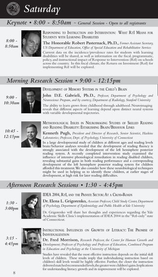 Saturday
 Keynote • 8:00 - 8:50am             ~ General Session - Open to all registrants

              responding to instruction and interVention: What rti Means                       for
              students With learning disabilities
8:00 -        The Honorable Robert Pasternack, Ph.D., Former Assistant Secretary,
8:50am        US Department of Education, Office of Special Education and Rehabilitative Services
              Current data on the incidence/prevalence rates for students with learning
              disabilities will be shared, as well as information on the fiscal, programmatic,
              policy, and instructional impact of Response to Intervention (RtI) on schools
              across the country. In this fiscal climate, the Return on Investment (RoI) for
              implementing RtI will be explored.


 Morning Research Session • 9:00 - 12:15pm
              deVelopMent of MeMory systeMs in the child’s brain
 9:00 -       John D.E. Gabrieli, Ph.D., Professor, Department of Psychology and
              Neuroscience Program, and by courtesy, Department of Radiology, Stanford University
10:30am
              The ability to learn grows from childhood through adulthood. Neuroimaging
              reveals that different aspects of learning depend upon distinct neural systems
              with variable developmental trajectories.

              Methodological issues in neuroiMaging studies of skilled reading
              and reading disability: establishing brain/behaVior links
10:45 -       Kenneth Pugh, President and Director of Research, Senior Scientist, Haskins
12:15pm       Laboratories; Professor, Dept. of Psychology, University of Connecticut
              In a large developmental study of children at different ages and reading levels
              brain/behavior analyses revealed that the development of reading fluency is
              strongly associated with the development of the left hemisphere posterior
              reading system. A recently completed intervention study examined the
              influence of intensive phonological remediation in reading disabled children,
              revealing substantial gains in both reading performance and a corresponding
              development of the left hemisphere posterior reading system for children
              afforded this treatment.We also consider how these neurobiological techniques
              might be used in helping us to identify those children, at earlier stages of
              development, at high risk for later reading difficulties.

 Afternoon Research Sessions • 1:30 - 4:45pm
              idea 2004, rti, and the priVate sector: at a cross-roads
 1:30 -       Dr. Elena L. Grigorenko, Associate Professor, Child Study Center, Department
              of Psychology, Department of Epidemiology and Public Health at Yale University
3:00pm
              Dr. Grigorenko will share her thoughts and experiences regarding the Yale
              Academic Skills Clinic’s implementation of IDEA 2004 in the “RtI-only” state
              of Connecticut.

              instructional influences        on   groWth      of   literacy: the proMise        of
              indiVidualization
 3:15 -       Dr. Fred Morrison, Research Professor, the Center for Human Growth and
4:45pm        Development; Professor of Psychology and Professor of Education, Combined Program
              in Education and Psychology at the University of Michigan
              Studies have revealed that the most effective instruction depends on the initial skill
              levels of children. These results imply that individualizing instruction based on
              children’s skill levels would be highly effective. Further, the closer the instruction
              delivered matched recommended levels,the greater were children’s gains.Implications
              for understanding literacy growth and its improvement will be explored.
    8
 