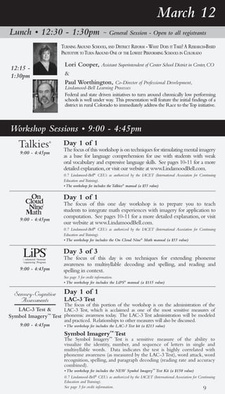 March 12
Lunch • 12:30 - 1:30pm                         ~ General Session - Open to all registrants

                       turning around schools, and district reforM - What does it take? a research-based
                       prototype to turn around one of the loWest perforMing schools in colorado

                         Lori Cooper, Assistant Superintendent of Center School District in Center, CO
12:15 -
1:30pm                   &
                         Paul Worthington, Co-Director of Professional Development,
                         Lindamood-Bell Learning Processes
                         Federal and state driven initiatives to turn around chronically low performing
                         schools is well under way. This presentation will feature the initial findings of a
                         district in rural Colorado to immediately address the Race to the Top initiative.



Workshop Sessions • 9:00 - 4:45pm
                        Day 1 of 1
                        The focus of this workshop is on techniques for stimulating mental imagery
     9:00 - 4:45pm
                        as a base for language comprehension for use with students with weak
                        oral vocabulary and expressive language skills. See pages 10-11 for a more
                        detailed explanation, or visit our website at www.LindamoodBell.com.
                        0.7 Lindamood-Bell® CEUs as authorized by the IACET (International Association for Continuing
                        Education and Training).
                        • The workshop fee includes the Talkies® manual (a $55 value)

                        Day 1 of 1
                        The focus of this one day workshop is to prepare you to teach
                        students to integrate math experiences with imagery for application to
                        computation. See pages 10-11 for a more detailed explanation, or visit
     9:00 - 4:45pm
                        our website at www.LindamoodBell.com.
                        0.7 Lindamood-Bell® CEUs as authorized by the IACET (International Association for Continuing
                        Education and Training).
                        • The workshop fee includes the On Cloud Nine® Math manual (a $55 value)

                        Day 3 of 3
                        The focus of this day is on techniques for extending phoneme
                        awareness to multisyllable decoding and spelling, and reading and
     9:00 - 4:45pm      spelling in context.
                        See page 5 for credit information.
                        • The workshop fee includes the LiPS® manual (a $115 value)

  Sensory-Cognitive     Day 1 of 1
    Assessments         LAC-3 Test
                        The focus of this portion of the workshop is on the administration of the
   LAC-3 Test &      LAC-3 Test, which is acclaimed as one of the most sensitive measures of
Symbol Imagery™ Test phonemic awareness today. The LAC-3 Test administration will be modeled
                        and practiced. Relationships to other measures will also be discussed.
     9:00 - 4:45pm      • The workshop fee includes the LAC-3 Test kit (a $213 value)
                        Symbol Imagery™ Test
                        The Symbol Imagery™ Test is a sensitive measure of the ability to
                        visualize the identity, number, and sequence of letters in single and
                        multisyllable words. Data indicates the test is highly correlated with
                        phoneme awareness (as measured by the LAC-3 Test), word attack, word
                        recognition, spelling, and paragraph decoding (reading rate and accuracy
                        combined).
                        • The workshop fee includes the NEW Symbol Imagery™ Test Kit (a $150 value)
                        0.7 Lindamood-Bell® CEUs as authorized by the IACET (International Association for Continuing
                        Education and Training).
                        See page 3 for credit information.                                                   9
 