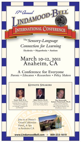 17 th Annual




                   Sensory-Language
                      The

                Connection for Learning
                      Dyslexia ~ Hyperlexia ~ Autism


                March 10-12, 2011
                 Anaheim, CA
           A Conference for Everyone
Parents • Educators • Researchers • Policy Makers


                                  Keynote Speakers




    Nanci Bell, M.A.                  Allan Paivio, Ph.D.                 The Honorable
 Co-founder of Lindamood-Bell        Professor Emeritus, University   Robert Pasternack, Ph.D.
  Learning Processes, Author of       of Western Ontario, Author         Former Assistant Secretary,
   “Visualizing & Verbalizing         of the Dual Coding Theory         US Department of Education,
  for Language Comprehension                                            Office of Special Education and
        and Thinking®”                                                       Rehabilitative Services




            Join us at Disney’s
            Grand Californian
            Hotel® & Spa
            in Anaheim, CA

     www.LindamoodBell.com ~ 800-233-1819
 