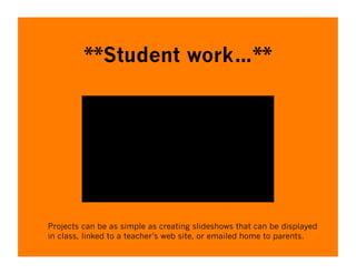 **Student work…**




Projects can be as simple as creating slideshows that can be displayed
in class, linked to a teacher’s web site, or emailed home to parents.
 