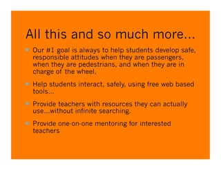 All this and so much more…
  Our #1 goal is always to help students develop safe,
  responsible attitudes when they are passengers,
  when they are pedestrians, and when they are in
  charge of the wheel.
  Help students interact, safely, using free web based
  tools…
  Provide teachers with resources they can actually
  use…without infinite searching.
  Provide one-on-one mentoring for interested
  teachers
 