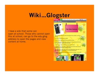 Wiki…Glogster

I have a wiki that some can
open at school. Those who cannot open
this at school, can go to the edu.glog
address to open the pages and view
content at home.
 
