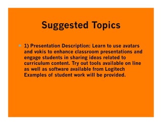 Suggested Topics

  1) Presentation Description: Learn to use avatars
  and vokis to enhance classroom presentations and
  engage students in sharing ideas related to
  curriculum content. Try out tools available on line
  as well as software available from Logitech
  Examples of student work will be provided.
 