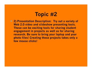 Topic #2
  2) Presentation Description: Try out a variety of
  Web 2.0 video and slideshow presenting tools.
  These can be exciting tools for sharing student
  engagement in projects as well as for sharing
  research. Be sure to bring your laptop and your
  photo files! Creating these projects takes only a
  few mouse clicks!
 