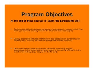Program Objectives
At the end of these courses of study, the participants will:


  Exhibit responsible attitudes and behaviors as a passenger in a motor vehicle (e.g.,
   wearing a seat belt, courtesy towards the driver and other passengers).



  Display responsible attitudes and behaviors as a pedestrian on our streets and
   roadways (e.g., crossing the street at appropriately marked locations).



  Demonstrate responsible attitudes and behaviors while riding bicycles,
   skateboards, in-line skates and any other means of interacting with traffic in the
   streets and roadways (e.g., obeying the traffic laws).
 