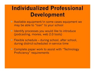 Individualized Professional
       Development
  Available equipment/in some cases equipment we
  may be able to “loan” to your school

  Identify processes you would like to introduce
  (podcasting, movies, web 2.0 tools)

  Flexible schedule – during school, after school,
  during district-scheduled in-service time

  Complete paper work to assist with “Technology
  Proficiency” requirements
 