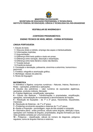 MINISTÉRIO DA EDUCAÇÃO
       SECRETARIA DE EDUCAÇÃO PROFISSIONAL E TECNOLÓGICA
INSTITUTO FEDERAL DE EDUCAÇÃO, CIÊNCIA E TECNOLOGIA SUL-RIO-GRANDENSE


                      VESTIBULAR DE INVERNO/2011


                       -CONTEÚDO PROGRAMÁTICO-
        ENSINO TÉCNICO DE NÍVEL MÉDIO – FORMA INTEGRADA

LÍNGUA PORTUGUESA
1. Estudo do texto;
 1.1 Discurso direto e indireto, emprego das aspas e intertextualidade;
 1.2 Informações implícitas;
 1.3 Argumentação;
 1.4 Diferença entre texto poético e texto em prosa;
 1.5 Diferença entre narração, descrição e dissertação;
 1.6 Diferença entre texto literário e texto não-literário;
 1.7 Coesão textual;
 1.8 Coerência textual;
2. Conotação e denotação, polissemia, sinonímia e antonímia, homonímia e
paronímia;
3. Fonética: ortografia e acentuação gráfica;
4. Morfologia: classes de palavras;
5. Níveis de linguagem


MATEMÁTICA
1- Aritmética e Álgebra: conjuntos numéricos – Naturais, Inteiros, Racionais e
Reais – operações, problemas e aplicações;
2- Estudos dos polinômios – valor numérico de expressões algébricas,
operações, produtos notáveis, fatoração;
3 - Frações Algébricas- simplificação, operações;
4 - Estudo dos Radicais - Transformações e propriedades, simplificação,
operações, racionalização de numeradores e denominadores de frações;
5 - Resolução de Equações - de 1º e 2º graus, fracionárias, biquadradas,
irracionais;
6 - Resolução de Sistemas - de 1º e 2º graus;
7 - Problemas envolvendo equações e sistemas de 1º e 2º graus;
8 - Razão e Proporção - porcentagem, regra de três simples e composta;
9 - Geometria plana - entes primitivos, estudo sobre ângulos, definição e tipos,
operações com medidas de ângulos, propriedades, ângulos formados por duas
retas paralelas cortadas por uma transversal;
10 - Polígonos - classificação, cálculo do número de diagonais, polígonos
regulares, soma de ângulos internos e externos;
 