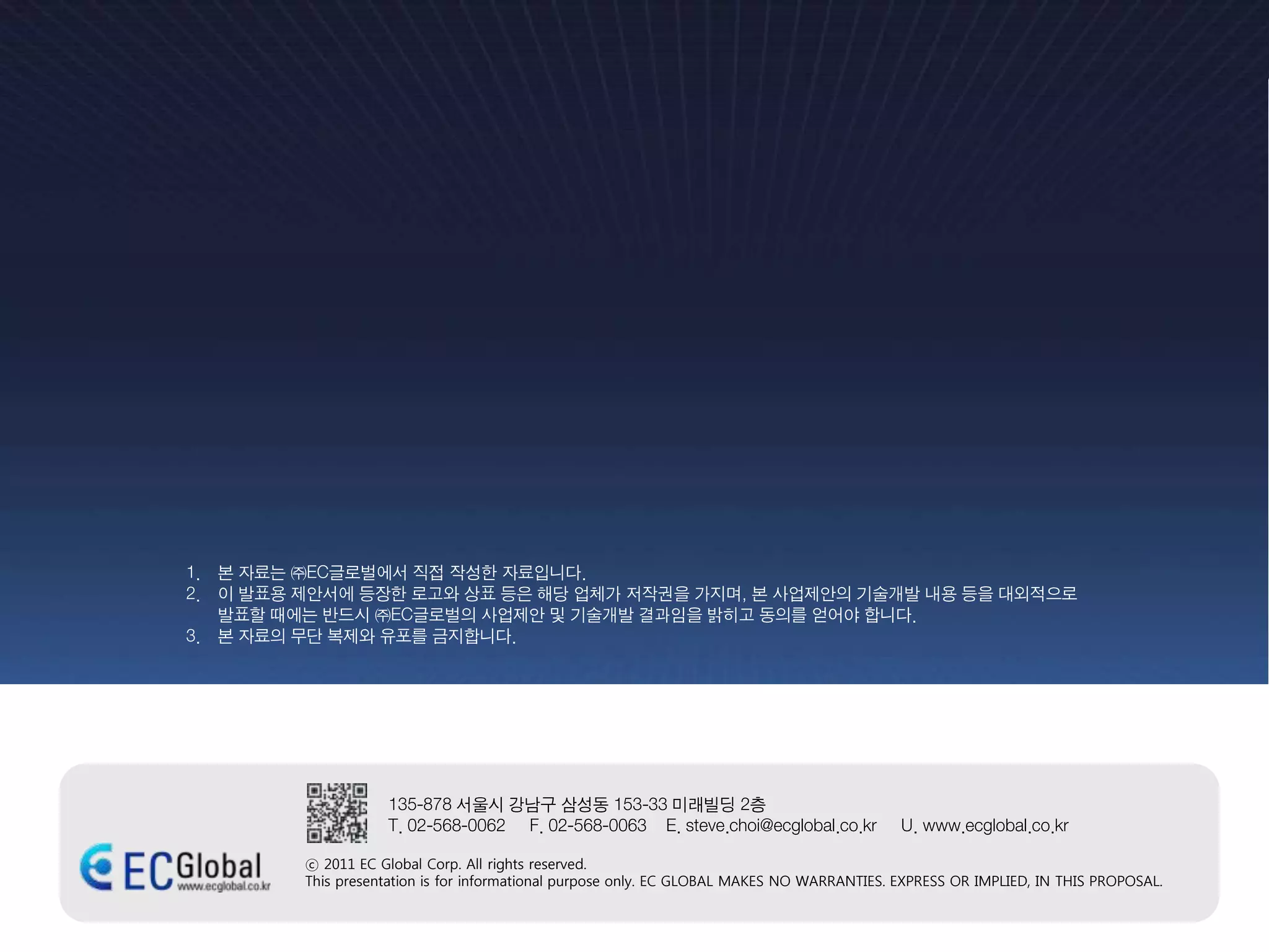 1. 본 자료는 ㈜EC글로벌에서 직접 작성한 자료입니다.
2. 이 발표용 제안서에 등장한 로고와 상표 등은 해당 업체가 저작권을 가지며, 본 사업제안의 기술개발 내용 등을 대외적으로
   발표할 때에는 반드시 ㈜EC글로벌의 사업제안 및 기술개발 결과임을 밝히고 동의를 얻어야 합니다.
3. 본 자료의 무단 복제와 유포를 금지합니다.




                    135-878 서울시 강남구 삼성동 153-33 미래빌딩 2층
                    T. 02-568-0062 F. 02-568-0063 E. steve.choi@ecglobal.co.kr               U. www.ecglobal.co.kr

         ⓒ 2011 EC Global Corp. All rights reserved.
         This presentation is for informational purpose only. EC GLOBAL MAKES NO WARRANTIES. EXPRESS OR IMPLIED, IN THIS PROPOSAL.
 