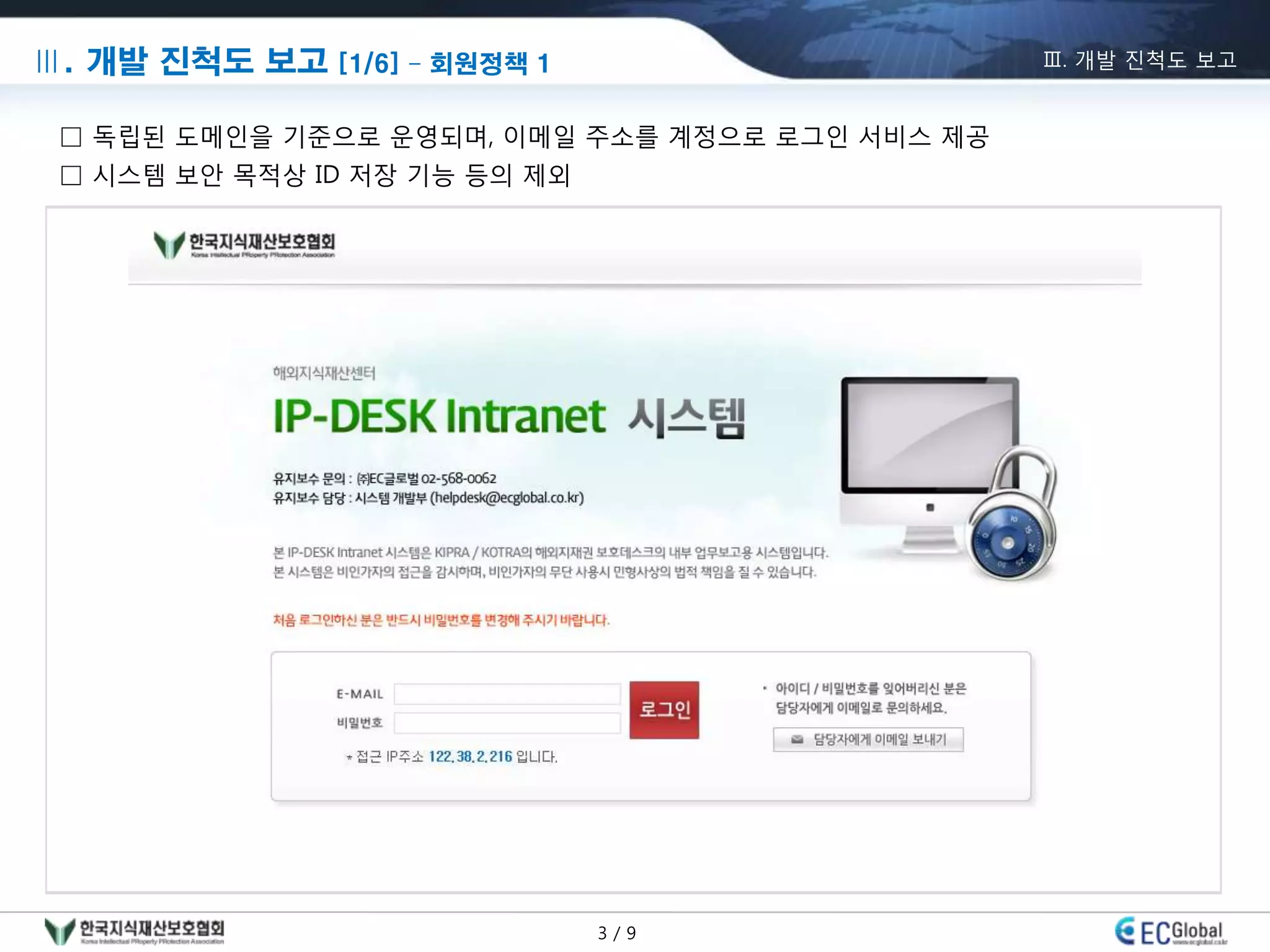 Ⅲ. 개발 진척도 보고 [1/6] – 회원정책 1                      Ⅲ. 개발 진척도 보고


 □ 독립된 도메인을 기준으로 운영되며, 이메일 주소를 계정으로 로그인 서비스 제공
 □ 시스템 보안 목적상 ID 저장 기능 등의 제외




                               3/9
 