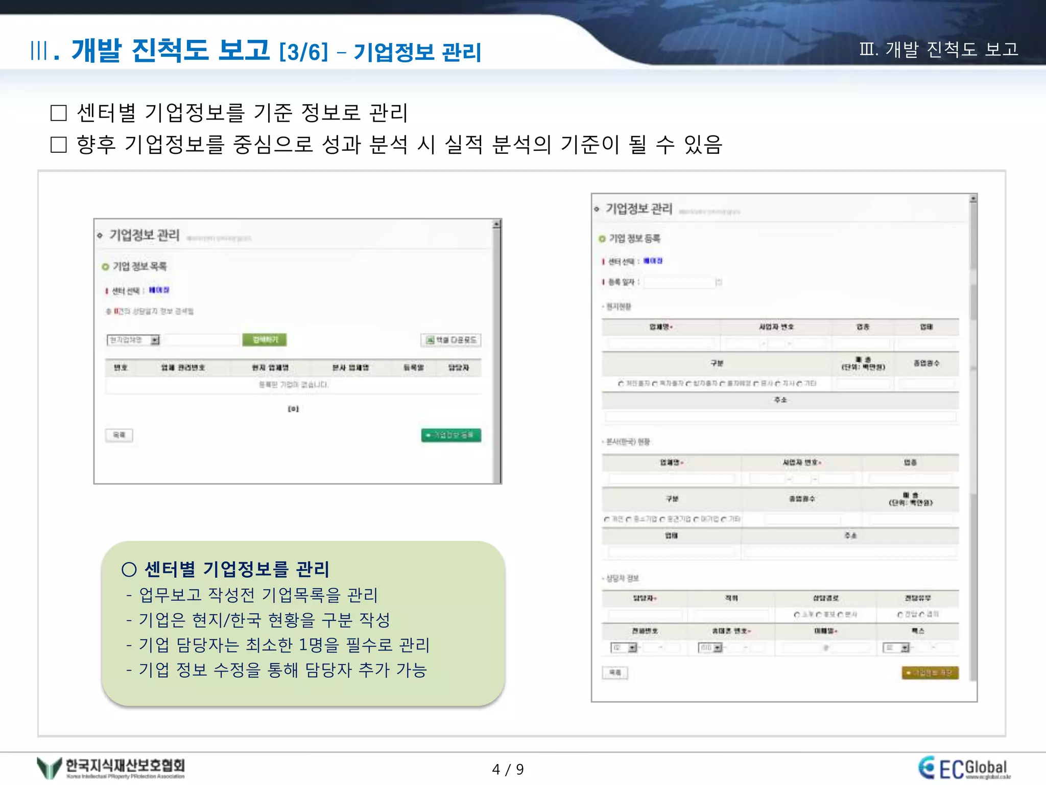 Ⅲ. 개발 진척도 보고 [3/6] – 기업정보 관리                 Ⅲ. 개발 진척도 보고


 □ 센터별 기업정보를 기준 정보로 관리
 □ 향후 기업정보를 중심으로 성과 분석 시 실적 분석의 기준이 될 수 있음




     ○ 센터별 기업정보를 관리
      - 업무보고 작성젂 기업목록을 관리
      - 기업은 현지/한국 현황을 구분 작성
      - 기업 담당자는 최소한 1명을 필수로 관리
      - 기업 정보 수정을 통해 담당자 추가 가능




                                 4/9
 