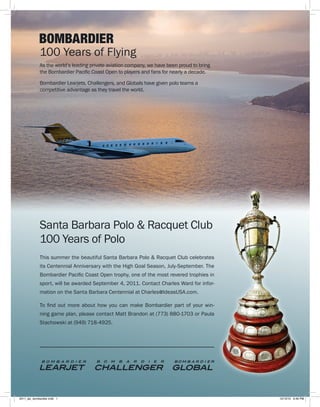 100 Years of Flying
             As the world’s leading private aviation company, we have been proud to bring
             the Bombardier Pacific Coast Open to players and fans for nearly a decade.

             Bombardier Learjets, Challengers, and Globals have given polo teams a
             competitive advantage as they travel the world.




             Santa Barbara Polo & Racquet Club
             100 Years of Polo
             This summer the beautiful Santa Barbara Polo & Racquet Club celebrates
             its Centennial Anniversary with the High Goal Season, July-September. The
             Bombardier Pacific Coast Open trophy, one of the most revered trophies in
             sport, will be awarded September 4, 2011. Contact Charles Ward for infor-
             mation on the Santa Barbara Centennial at Charles@IdeasUSA.com.

             To find out more about how you can make Bombardier part of your win-
             ning game plan, please contact Matt Brandon at (773) 880-1703 or Paula
             Stachowski at (949) 718-4925.




2011_ipc_bombardier.indd 1                                                                  12/13/10 9:49 PM
 