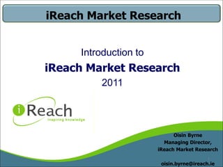 iReach Market Research


     Introduction to
iReach Market Research
         2011




                             Oisin Byrne
                         Managing Director,
                       iReach Market Research
                                          1
                        oisin.byrne@ireach.ie
 