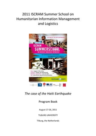 2011 ISCRAM Summer School on
Humanitarian Information Management
            and Logistics




    The case of the Haiti Earthquake

             Program Book

              August 17-26, 2011

             TILBURG UNIVERSITY

            Tilburg, the Netherlands
 