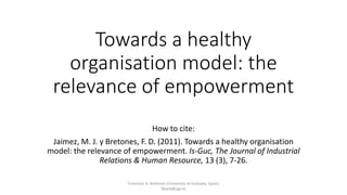 Towards a healthy
organisation model: the
relevance of empowerment
How to cite:
Jaimez, M. J. y Bretones, F. D. (2011). Towards a healthy organisation
model: the relevance of empowerment. Is-Guc, The Journal of Industrial
Relations & Human Resource, 13 (3), 7-26.
Francisco D. Bretones (University of Granada, Spain)
fdiazb@ugr.es
 