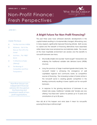 SERIES 2011 | ISSUE 1




Non-Profit Finance:
Fresh Perspectives
JUNE 2011


                                   A Bright Future For Non-Profit Financing?
                                   The past three years have witnessed dramatic developments in the
Inside This Issue                  capital markets resulting in a fundamentally changed, still evolving, and,

2     The Rise and Fall of VRDBs   in many respects, significantly improved financing climate. Both access
                                   to capital and the breadth of financing alternatives have expanded
2     BQ Bonds… First to the
      Rescue, Then off to the
                                   while interest rates have remained low and relatively stable. The causes

      Sunset                       of this more hospitable environment are several, and the benefits to
                                   non-profit borrowers are many:
3     And Now… The “NBQ”
      Bond!
                                          Structurally simpler and sounder “bank bought” transactions are
3     To What End a Public                 eclipsing the traditional variable rate demand bond (VRDB)
      Offering?                            structure.
5     The Blessings of
      Competition and Price               Long the province of large investment-grade-rated banks, the

      Transparency                         non-profit   market   is   witnessing   the   emergence   of   well
                                           capitalized regional and community banks as competitive
                                           sources of financing. The increasing number of banks active in
                                           the non-profit sector is creating greater competition in the
                                           lending community resulting in lower capital cost for non-profit
   Wye River Group is an                   borrowers.
  independent financial
 advisory firm focused on                 In response to the growing reluctance of borrowers to use
     the financing and                     interest rate swaps, traditional “variable rate” lenders are now
investment needs of non-
                                           offering “true fixed rate” options for periods up to 10 years and
    profit organizations.
                                           amortizations of up to 30 years.


                                   How did all of this happen and what does it mean for non-profits
                                   pursuing financings or refinancings?
 