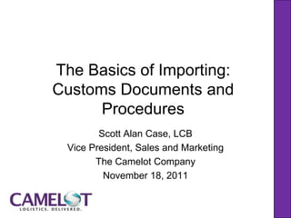 The Basics of Importing:
Customs Documents and
      Procedures
        Scott Alan Case, LCB
 Vice President, Sales and Marketing
       The Camelot Company
         November 18, 2011
 