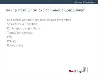 WHY IS MOJO LINGO EXCITED ABOUT VOICE APPS?


• Call center workflow optimization and integration
• Sales force automation
• Conferencing applications
• Translation services
• IVR
• Polling
• Robo-calling
 
