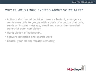 WHY IS MOJO LINGO EXCITED ABOUT VOICE APPS?


• Activate distributed decision makers - Instant, emergency
  conference calls to groups with a push of a button that calls,
  sends an instant message, email and sends the recorded
  transcript upon completion
• Manipulation of helicopter…
• hotword detection and search word
• Control your old thermostat remotely
 