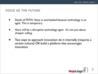 VOICE AS THE FUTURE


 •   Death of PSTN: Voice is overlooked because technology is so
     aged. This is temporary.

 •   Voice will be a disruptive technology again. It’s not just about
     cheaper calling.

 •   Two ways to approach innovation: do it internally (requires a
     certain culture) OR build a platform that encourages
     innovation




                                                                        3
 