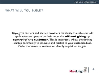 WHAT WILL YOU BUILD?




   Rayo gives carriers and service providers the ability to enable outside
     applications to operate on their networks without giving up
    control of the customer. This is important. Allow the thriving
    startup community to innovate and market to your customer-base.
        Collect incremental revenue or identify acquisition targets.




                                                                         4
 