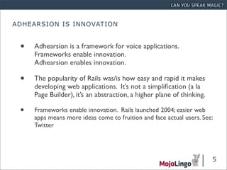 ADHEARSION IS INNOVATION


 •   Adhearsion is a framework for voice applications.
     Frameworks enable innovation.
     Adhearsion enables innovation.

 •   The popularity of Rails was/is how easy and rapid it makes
     developing web applications. It’s not a simpliﬁcation (a la
     Page Builder), it’s an abstraction, a higher plane of thinking.

 •   Frameworks enable innovation. Rails launched 2004; easier web
     apps means more ideas come to fruition and face actual users. See:
     Twitter




                                                                       5
 