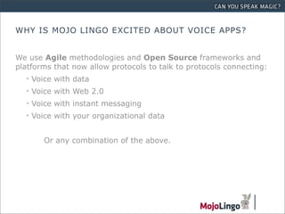 WHY IS MOJO LINGO EXCITED ABOUT VOICE APPS?


We use Agile methodologies and Open Source frameworks and
platforms that now allow protocols to talk to protocols connecting:
  • Voice with data
  • Voice with Web 2.0
  • Voice with instant messaging
  • Voice with your organizational data


       Or any combination of the above.
 