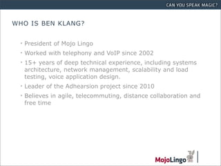 WHO IS BEN KLANG?


 • President of Mojo Lingo
 • Worked with telephony and VoIP since 2002
 • 15+ years of deep technical experience, including systems
   architecture, network management, scalability and load
   testing, voice application design.
 • Leader of the Adhearsion project since 2010
 • Believes in agile, telecommuting, distance collaboration and
   free time
 