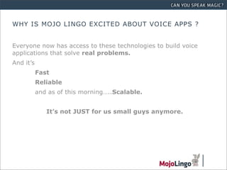 WHY IS MOJO LINGO EXCITED ABOUT VOICE APPS ?


Everyone now has access to these technologies to build voice
applications that solve real problems.
And it’s
           Fast
           Reliable
           and as of this morning…..Scalable.


              It’s not JUST for us small guys anymore.
 