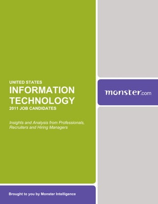 UNITED STATES

INFORMATION
TECHNOLOGY
2011 JOB CANDIDATES


Insights and Analysis from Professionals,
Recruiters and Hiring Managers




Brought to you by Monster Intelligence
 