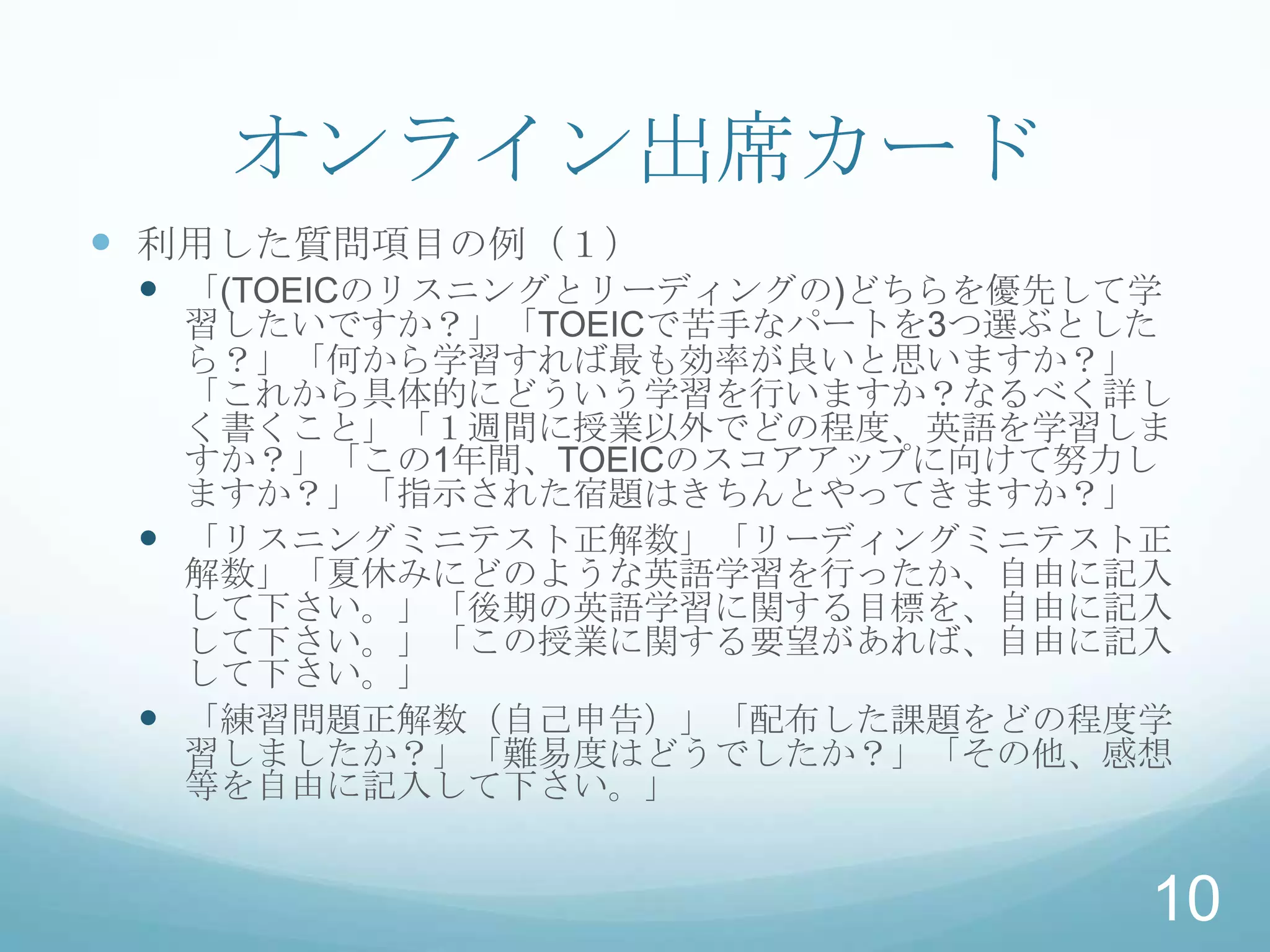 オンライン出席カード
 利用した質問項目の例（１）
  「(TOEICのリスニングとリーディングの)どちらを優先して学
   習したいですか？」「TOEICで苦手なパートを3つ選ぶとした
   ら？」「何から学習すれば最も効率が良いと思いますか？」
   「これから具体的にどういう学習を行いますか？なるべく詳し
   く書くこと」「１週間に授業以外でどの程度、英語を学習しま
   すか？」「この1年間、TOEICのスコアアップに向けて努力し
   ますか？」「指示された宿題はきちんとやってきますか？」
  「リスニングミニテスト正解数」「リーディングミニテスト正
   解数」「夏休みにどのような英語学習を行ったか、自由に記入
   して下さい。」「後期の英語学習に関する目標を、自由に記入
   して下さい。」「この授業に関する要望があれば、自由に記入
   して下さい。」
  「練習問題正解数（自己申告）」「配布した課題をどの程度学
   習しましたか？」「難易度はどうでしたか？」「その他、感想
   等を自由に記入して下さい。」


                                 10
 