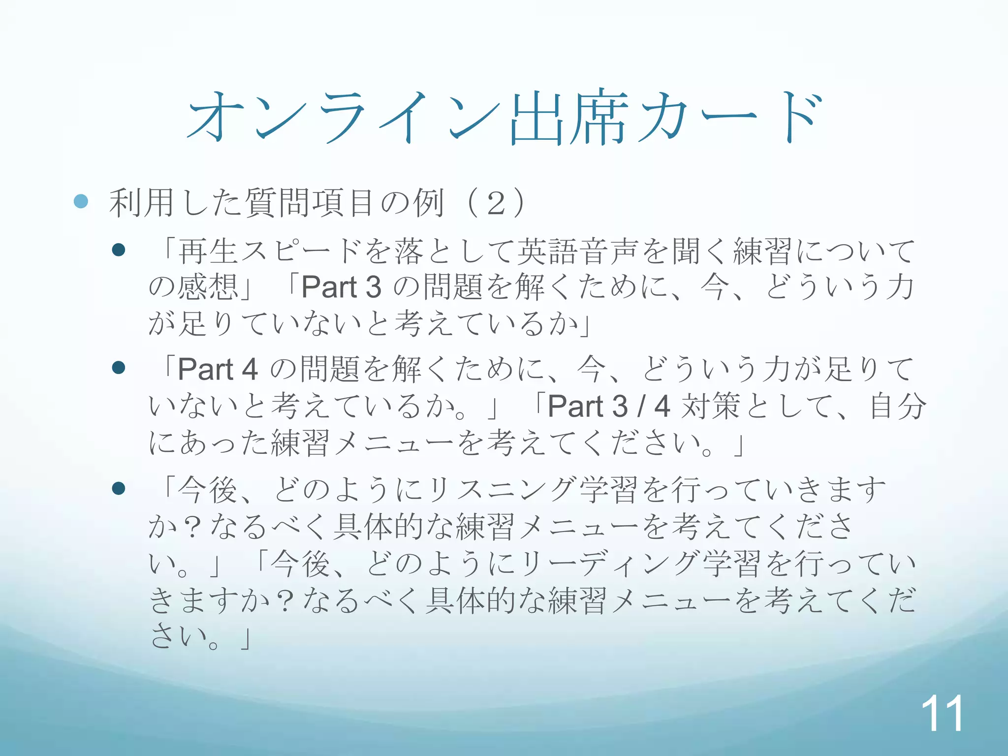 オンライン出席カード
 利用した質問項目の例（２）
  「再生スピードを落として英語音声を聞く練習について
   の感想」「Part 3 の問題を解くために、今、どういう力
   が足りていないと考えているか」
  「Part 4 の問題を解くために、今、どういう力が足りて
   いないと考えているか。」「Part 3 / 4 対策として、自分
   にあった練習メニューを考えてください。」
  「今後、どのようにリスニング学習を行っていきます
  か？なるべく具体的な練習メニューを考えてくださ
  い。」「今後、どのようにリーディング学習を行ってい
  きますか？なるべく具体的な練習メニューを考えてくだ
  さい。」

                                  11
 