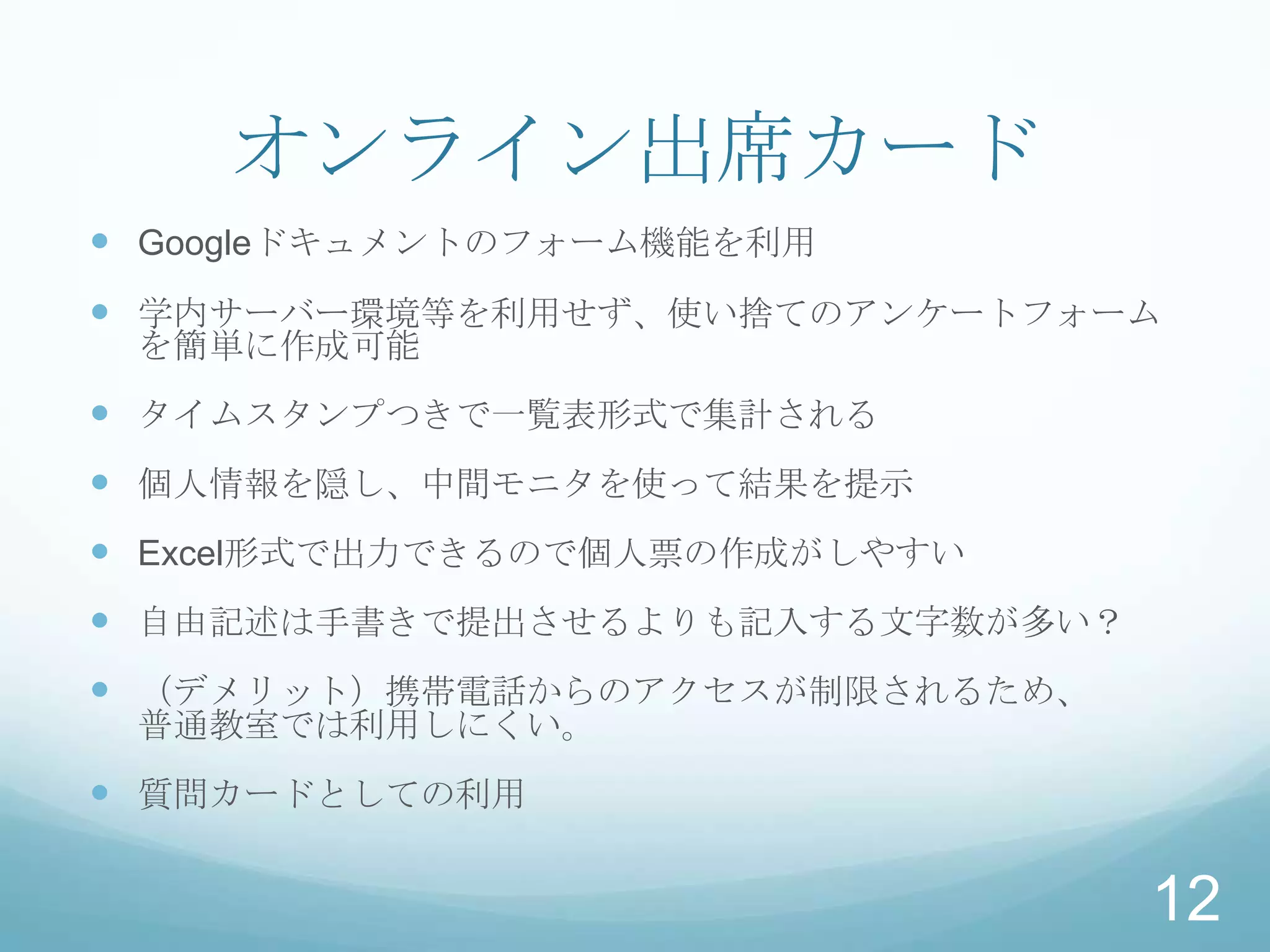 オンライン出席カード
 Googleドキュメントのフォーム機能を利用
 学内サーバー環境等を利用せず、使い捨てのアンケートフォーム
 を簡単に作成可能
 タイムスタンプつきで一覧表形式で集計される
 個人情報を隠し、中間モニタを使って結果を提示
 Excel形式で出力できるので個人票の作成がしやすい
 自由記述は手書きで提出させるよりも記入する文字数が多い？
 （デメリット）携帯電話からのアクセスが制限されるため、
 普通教室では利用しにくい。
 質問カードとしての利用

                                 12
 