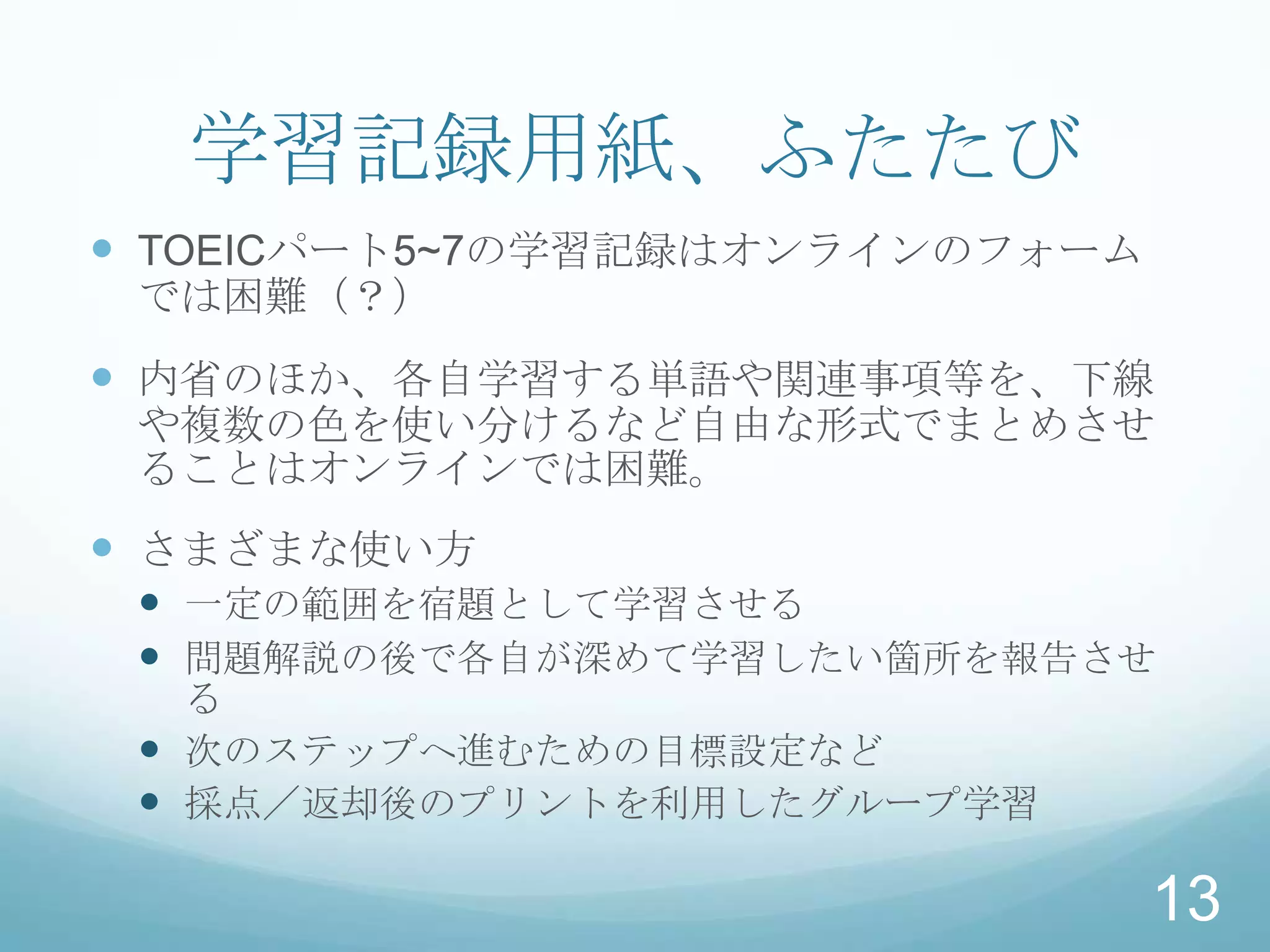 学習記録用紙、ふたたび
 TOEICパート5~7の学習記録はオンラインのフォーム
 では困難（？）
 内省のほか、各自学習する単語や関連事項等を、下線
 や複数の色を使い分けるなど自由な形式でまとめさせ
 ることはオンラインでは困難。
 さまざまな使い方
  一定の範囲を宿題として学習させる
  問題解説の後で各自が深めて学習したい箇所を報告させ
   る
  次のステップへ進むための目標設定など
  採点／返却後のプリントを利用したグループ学習

                                13
 