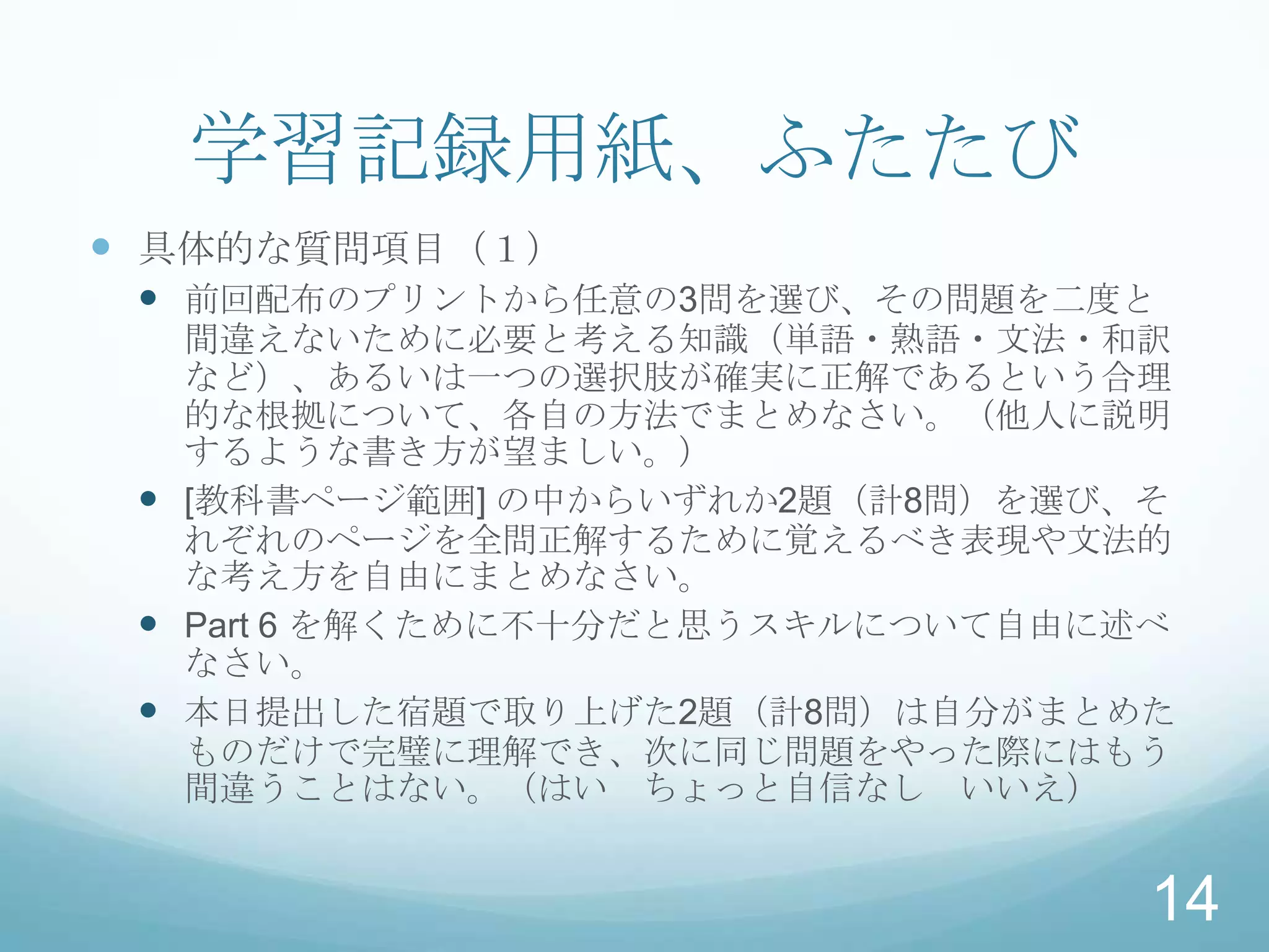 学習記録用紙、ふたたび
 具体的な質問項目（１）
  前回配布のプリントから任意の3問を選び、その問題を二度と
   間違えないために必要と考える知識（単語・熟語・文法・和訳
   など）、あるいは一つの選択肢が確実に正解であるという合理
   的な根拠について、各自の方法でまとめなさい。（他人に説明
   するような書き方が望ましい。）
  [教科書ページ範囲] の中からいずれか2題（計8問）を選び、そ
   れぞれのページを全問正解するために覚えるべき表現や文法的
   な考え方を自由にまとめなさい。
  Part 6 を解くために不十分だと思うスキルについて自由に述べ
   なさい。
  本日提出した宿題で取り上げた2題（計8問）は自分がまとめた
   ものだけで完璧に理解でき、次に同じ問題をやった際にはもう
   間違うことはない。（はい ちょっと自信なし いいえ）


                                  14
 