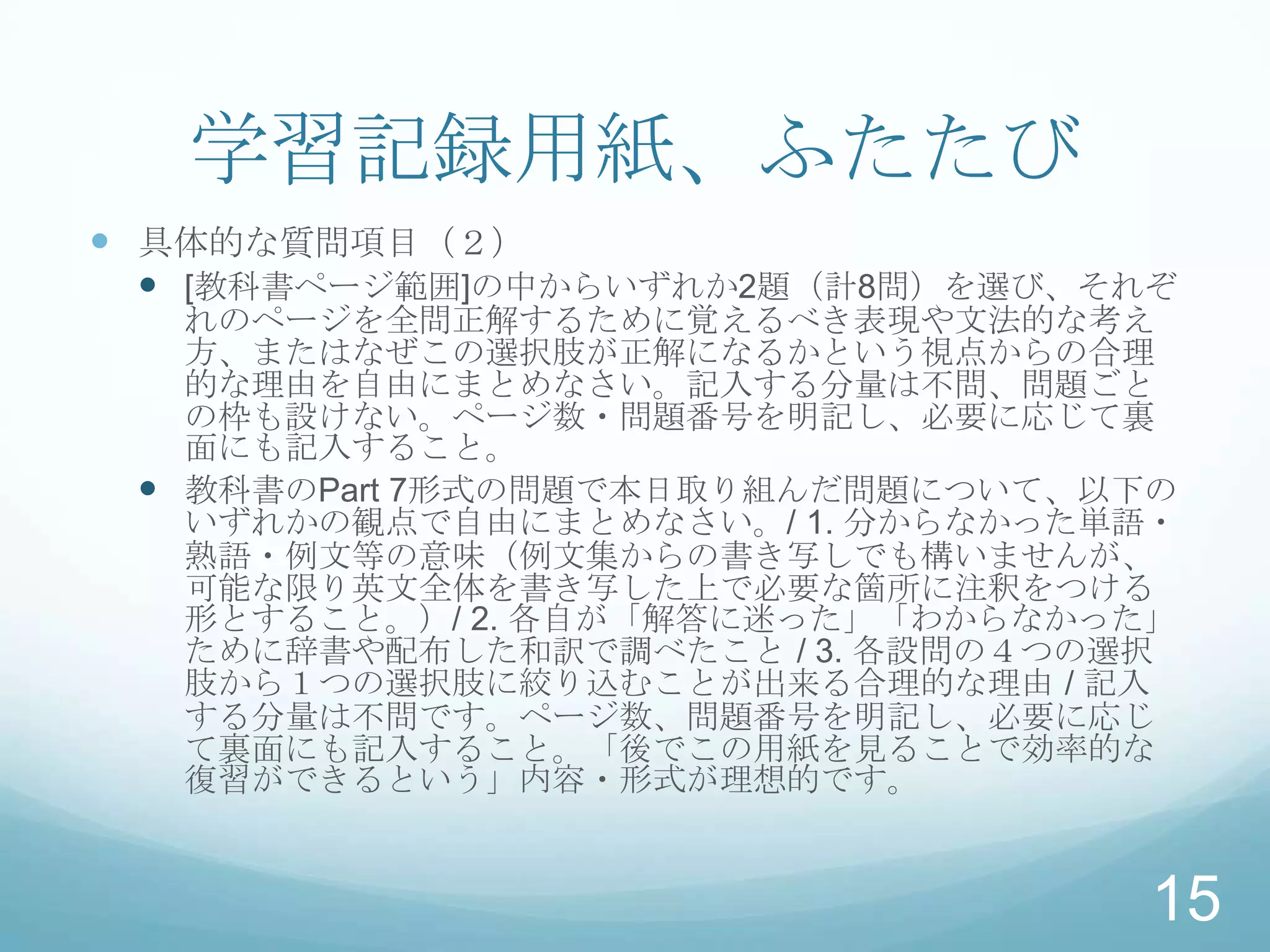 学習記録用紙、ふたたび
 具体的な質問項目（２）
   [教科書ページ範囲]の中からいずれか2題（計8問）を選び、それぞ
   れのページを全問正解するために覚えるべき表現や文法的な考え
   方、またはなぜこの選択肢が正解になるかという視点からの合理
   的な理由を自由にまとめなさい。記入する分量は不問、問題ごと
   の枠も設けない。ページ数・問題番号を明記し、必要に応じて裏
   面にも記入すること。
  教科書のPart 7形式の問題で本日取り組んだ問題について、以下の
   いずれかの観点で自由にまとめなさい。/ 1. 分からなかった単語・
   熟語・例文等の意味（例文集からの書き写しでも構いませんが、
   可能な限り英文全体を書き写した上で必要な箇所に注釈をつける
   形とすること。）/ 2. 各自が「解答に迷った」「わからなかった」
   ために辞書や配布した和訳で調べたこと / 3. 各設問の４つの選択
   肢から１つの選択肢に絞り込むことが出来る合理的な理由 / 記入
   する分量は不問です。ページ数、問題番号を明記し、必要に応じ
   て裏面にも記入すること。「後でこの用紙を見ることで効率的な
   復習ができるという」内容・形式が理想的です。


                                   15
 