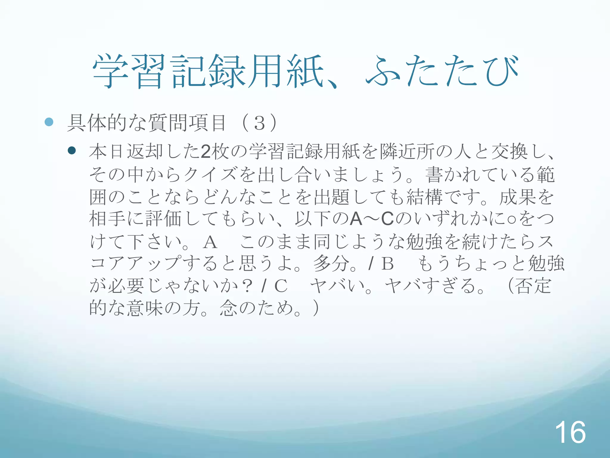 学習記録用紙、ふたたび
 具体的な質問項目（３）
  本日返却した2枚の学習記録用紙を隣近所の人と交換し、
  その中からクイズを出し合いましょう。書かれている範
  囲のことならどんなことを出題しても結構です。成果を
  相手に評価してもらい、以下のA～Cのいずれかに○をつ
  けて下さい。Ａ このまま同じような勉強を続けたらス
  コアアップすると思うよ。多分。/ Ｂ もうちょっと勉強
  が必要じゃないか？ / Ｃ ヤバい。ヤバすぎる。（否定
  的な意味の方。念のため。）




                            16
 