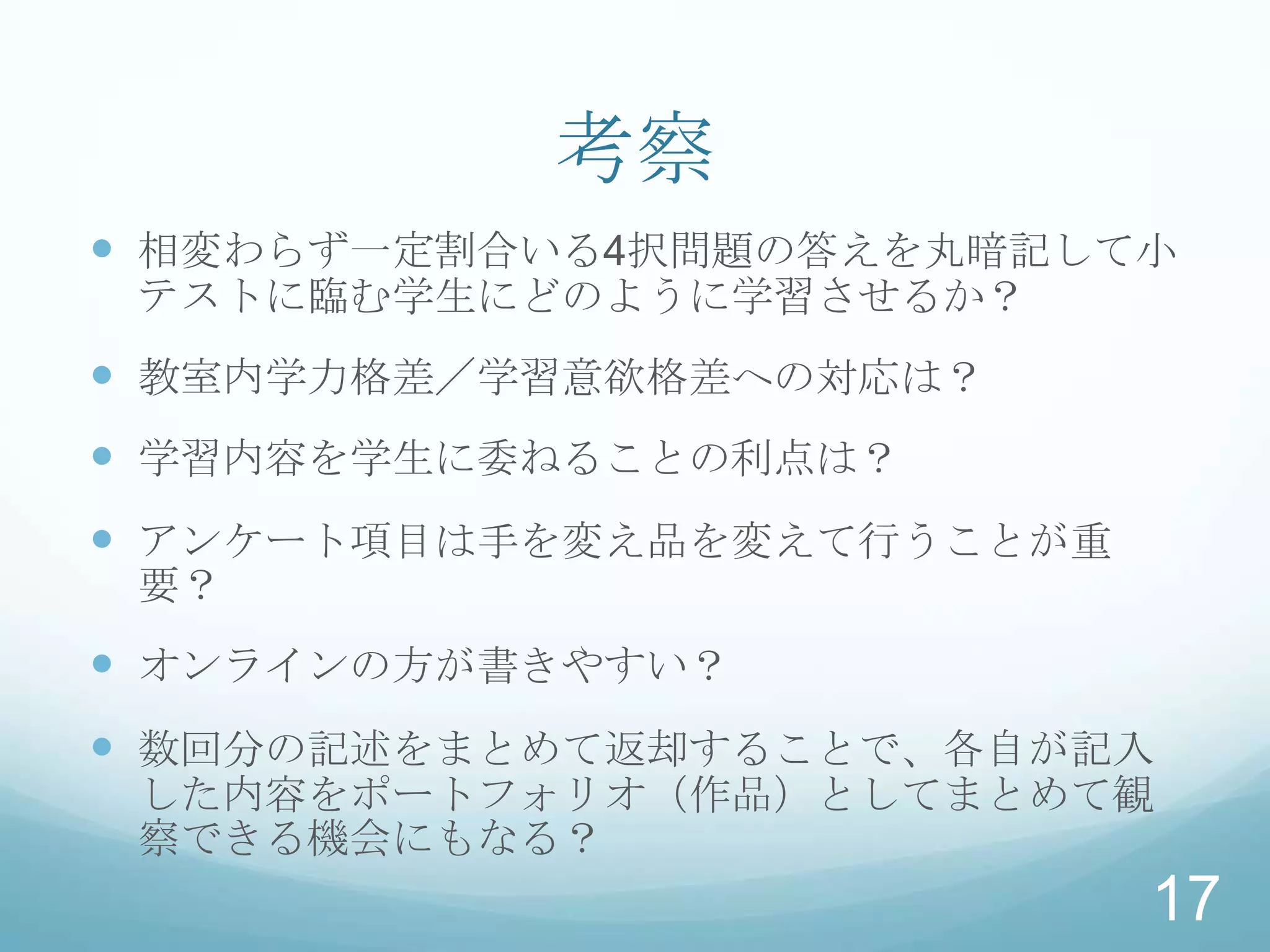 考察
 相変わらず一定割合いる4択問題の答えを丸暗記して小
 テストに臨む学生にどのように学習させるか？
 教室内学力格差／学習意欲格差への対応は？
 学習内容を学生に委ねることの利点は？
 アンケート項目は手を変え品を変えて行うことが重
 要？
 オンラインの方が書きやすい？
 数回分の記述をまとめて返却することで、各自が記入
 した内容をポートフォリオ（作品）としてまとめて観
 察できる機会にもなる？
                            17
 