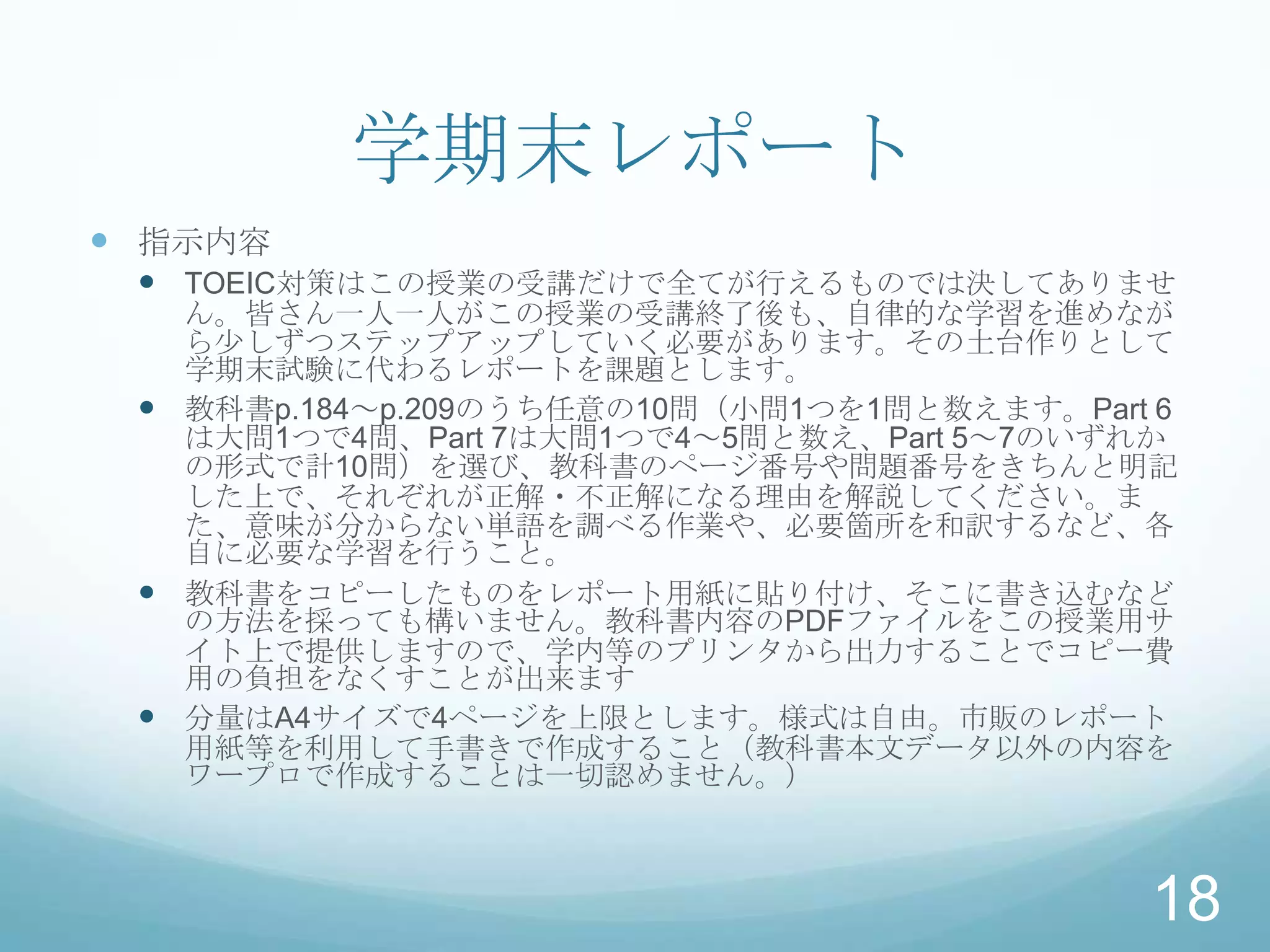 学期末レポート
 指示内容
  TOEIC対策はこの授業の受講だけで全てが行えるものでは決してありませ
   ん。皆さん一人一人がこの授業の受講終了後も、自律的な学習を進めなが
   ら少しずつステップアップしていく必要があります。その土台作りとして
   学期末試験に代わるレポートを課題とします。
  教科書p.184～p.209のうち任意の10問（小問1つを1問と数えます。Part 6
   は大問1つで4問、Part 7は大問1つで4～5問と数え、Part 5～7のいずれか
   の形式で計10問）を選び、教科書のページ番号や問題番号をきちんと明記
   した上で、それぞれが正解・不正解になる理由を解説してください。ま
   た、意味が分からない単語を調べる作業や、必要箇所を和訳するなど、各
   自に必要な学習を行うこと。
  教科書をコピーしたものをレポート用紙に貼り付け、そこに書き込むなど
   の方法を採っても構いません。教科書内容のPDFファイルをこの授業用サ
   イト上で提供しますので、学内等のプリンタから出力することでコピー費
   用の負担をなくすことが出来ます
  分量はA4サイズで4ページを上限とします。様式は自由。市販のレポート
   用紙等を利用して手書きで作成すること（教科書本文データ以外の内容を
   ワープロで作成することは一切認めません。）



                                            18
 