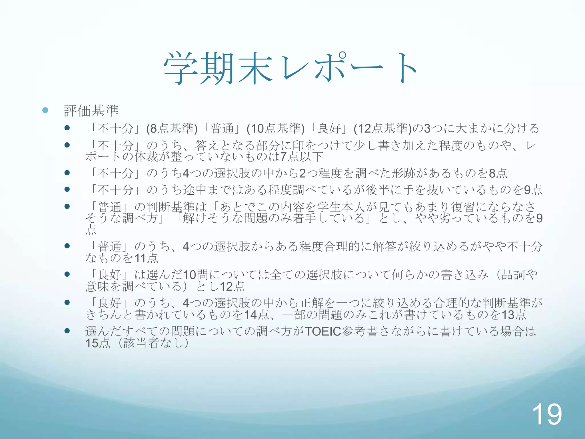 学期末レポート
 評価基準
    「不十分」(8点基準)「普通」(10点基準)「良好」(12点基準)の3つに大まかに分ける
    「不十分」のうち、答えとなる部分に印をつけて少し書き加えた程度のものや、レ
     ポートの体裁が整っていないものは7点以下
    「不十分」のうち4つの選択肢の中から2つ程度を調べた形跡があるものを8点
    「不十分」のうち途中まではある程度調べているが後半に手を抜いているものを9点
    「普通」の判断基準は「あとでこの内容を学生本人が見てもあまり復習にならなさ
     そうな調べ方」「解けそうな問題のみ着手している」とし、やや劣っているものを9
     点
    「普通」のうち、4つの選択肢からある程度合理的に解答が絞り込めるがやや不十分
     なものを11点
    「良好」は選んだ10問については全ての選択肢について何らかの書き込み（品詞や
     意味を調べている）とし12点
    「良好」のうち、4つの選択肢の中から正解を一つに絞り込める合理的な判断基準が
     きちんと書かれているものを14点、一部の問題のみこれが書けているものを13点
    選んだすべての問題についての調べ方がTOEIC参考書さながらに書けている場合は
     15点（該当者なし）




                                               19
 
