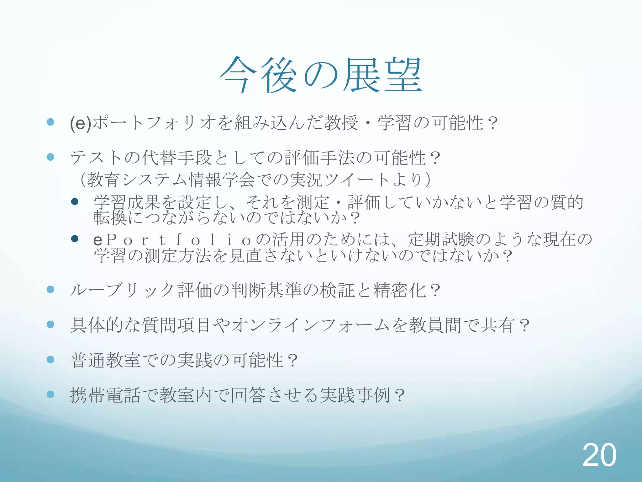 今後の展望
 (e)ポートフォリオを組み込んだ教授・学習の可能性？
 テストの代替手段としての評価手法の可能性？
 （教育システム情報学会での実況ツイートより）
  学習成果を設定し、それを測定・評価していかないと学習の質的
   転換につながらないのではないか？
  eＰｏｒｔｆｏｌｉｏの活用のためには、定期試験のような現在の
   学習の測定方法を見直さないといけないのではないか？

 ルーブリック評価の判断基準の検証と精密化？
 具体的な質問項目やオンラインフォームを教員間で共有？
 普通教室での実践の可能性？
 携帯電話で教室内で回答させる実践事例？


                                20
 