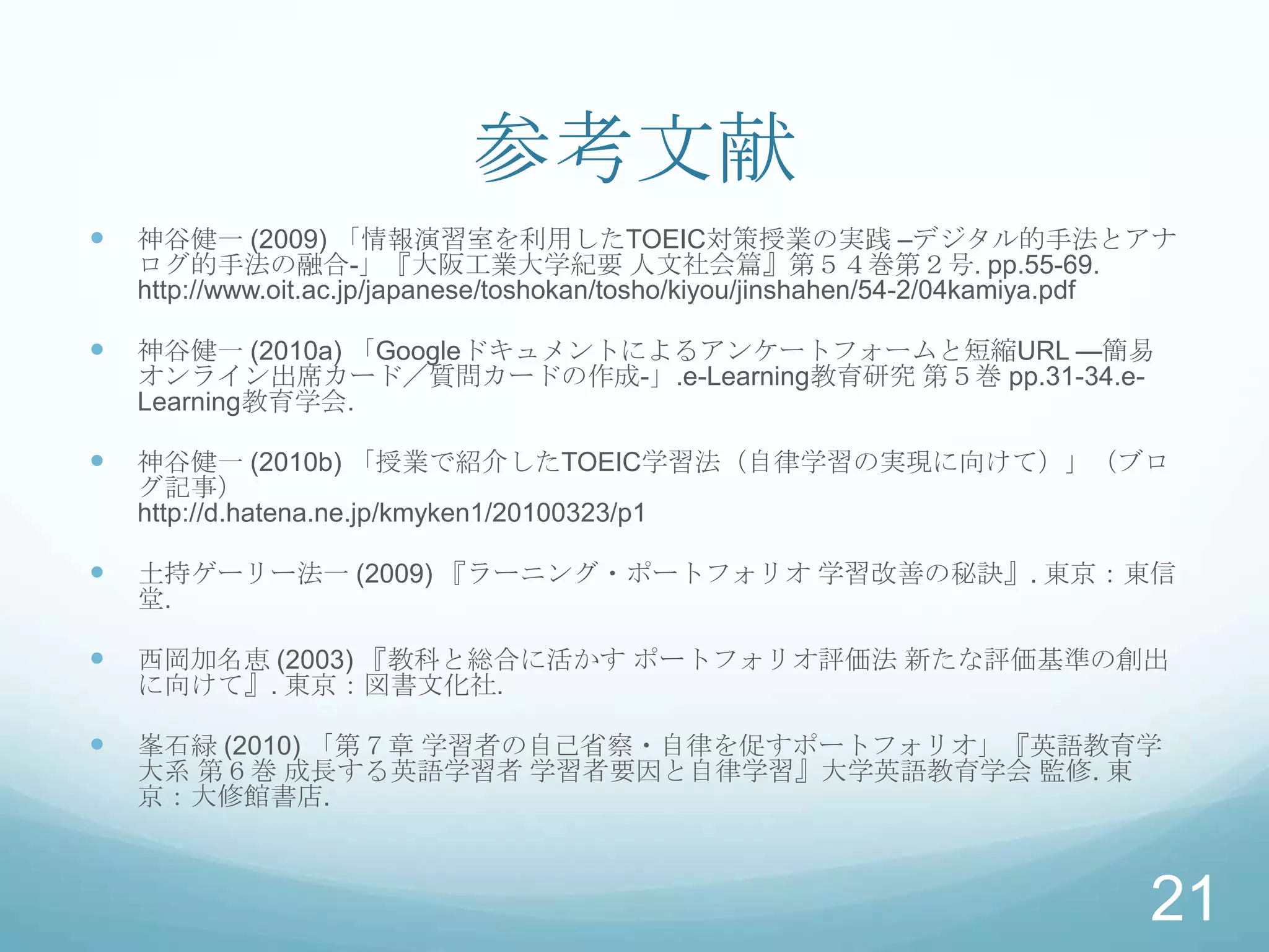 参考文献
   神谷健一 (2009) 「情報演習室を利用したTOEIC対策授業の実践 –デジタル的手法とアナ
    ログ的手法の融合-」『大阪工業大学紀要 人文社会篇』第５４巻第２号. pp.55-69.
    http://www.oit.ac.jp/japanese/toshokan/tosho/kiyou/jinshahen/54-2/04kamiya.pdf

   神谷健一 (2010a) 「Googleドキュメントによるアンケートフォームと短縮URL —簡易
    オンライン出席カード／質問カードの作成-」.e-Learning教育研究 第５巻 pp.31-34.e-
    Learning教育学会.

   神谷健一 (2010b) 「授業で紹介したTOEIC学習法（自律学習の実現に向けて）」（ブロ
    グ記事）
    http://d.hatena.ne.jp/kmyken1/20100323/p1

   土持ゲーリー法一 (2009) 『ラーニング・ポートフォリオ 学習改善の秘訣』. 東京：東信
    堂.

   西岡加名恵 (2003) 『教科と総合に活かす ポートフォリオ評価法 新たな評価基準の創出
    に向けて』. 東京：図書文化社.

   峯石緑 (2010) 「第７章 学習者の自己省察・自律を促すポートフォリオ」『英語教育学
    大系 第６巻 成長する英語学習者 学習者要因と自律学習』大学英語教育学会 監修. 東
    京：大修館書店.



                                                                               21
 